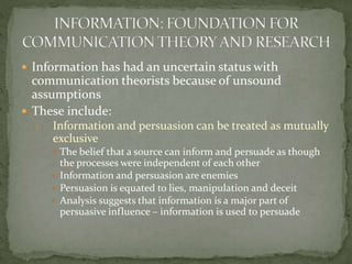  Information has had an uncertain status with
communication theorists because of unsound
assumptions
 These include:
1. Information and persuasion can be treated as mutually
exclusive
 The belief that a source can inform and persuade as though
the processes were independent of each other
 Information and persuasion are enemies
 Persuasion is equated to lies, manipulation and deceit
 Analysis suggests that information is a major part of
persuasive influence – information is used to persuade
 