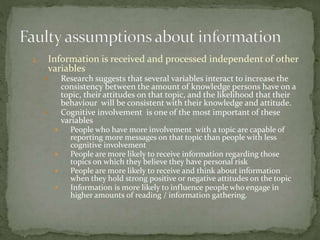 2. Information is received and processed independent of other
variables
 Research suggests that several variables interact to increase the
consistency between the amount of knowledge persons have on a
topic, their attitudes on that topic, and the likelihood that their
behaviour will be consistent with their knowledge and attitude.
 Cognitive involvement is one of the most important of these
variables
 People who have more involvement with a topic are capable of
reporting more messages on that topic than people with less
cognitive involvement
 People are more likely to receive information regarding those
topics on which they believe they have personal risk
 People are more likely to receive and think about information
when they hold strong positive or negative attitudes on the topic
 Information is more likely to influence people who engage in
higher amounts of reading / information gathering.
 