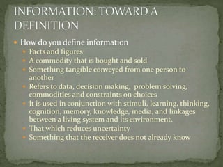  How do you define information
 Facts and figures
 A commodity that is bought and sold
 Something tangible conveyed from one person to
another
 Refers to data, decision making, problem solving,
commodities and constraints on choices
 It is used in conjunction with stimuli, learning, thinking,
cognition, memory, knowledge, media, and linkages
between a living system and its environment.
 That which reduces uncertainty
 Something that the receiver does not already know
 