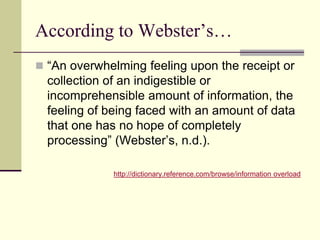 According to Webster’s…
“An overwhelming feeling upon the receipt or
collection of an indigestible or
incomprehensible amount of information, the
feeling of being faced with an amount of data
that one has no hope of completely
processing” (Webster’s, n.d.).
http://dictionary.reference.com/browse/information overload