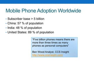 Mobile Phone Adoption WorldwideSubscriber base > 5 billionChina: 57 % of populationIndia: 48 % of populationUnited States: 89 % of population“Five billion phones means there are more than three times as many phones as personal computers”Ben Wood Analyst, CCS Insighthttp://www.ccsinsight.com/