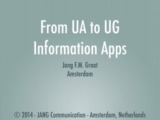 From UA to UG 
Information Apps 
Jang F.M. Graat 
Amsterdam 
© 2014 - JANG Communication - Amsterdam, Netherlands 
 