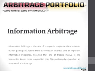 Information Arbitrage
Information Arbitrage is the use of non-public corporate data between
market participants where there is conflict of interests and an imperfect
information imbalance. Meaning that one of traders involve in the
transaction knows more information than his counterparty; given him an
asymmetrical advantage.
                                                       www.arbitrageportfolio.com
                                                                           Page 1
 