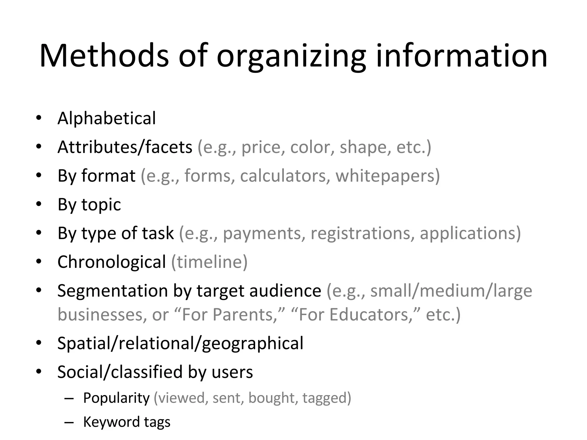 Methods of organizing information Alphabetical Attributes/facets  (e.g., price, color, shape, etc.) By format  (e.g., forms, calculators, whitepapers) By topic By type of task  (e.g., payments, registrations, applications) Chronological  (timeline) Segmentation by target audience  (e.g., small/medium/large businesses, or “For Parents,” “For Educators,” etc.) Spatial/relational/geographical Social/classified by users Popularity  (viewed, sent, bought, tagged) Keyword tags 