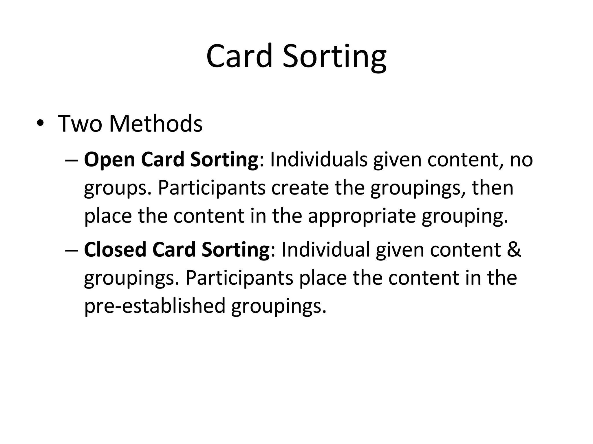 Card Sorting Two Methods Open Card Sorting : Individuals given content, no groups. Participants create the groupings, then place the content in the appropriate grouping. Closed Card Sorting : Individual given content & groupings. Participants place the content in the pre-established groupings. 