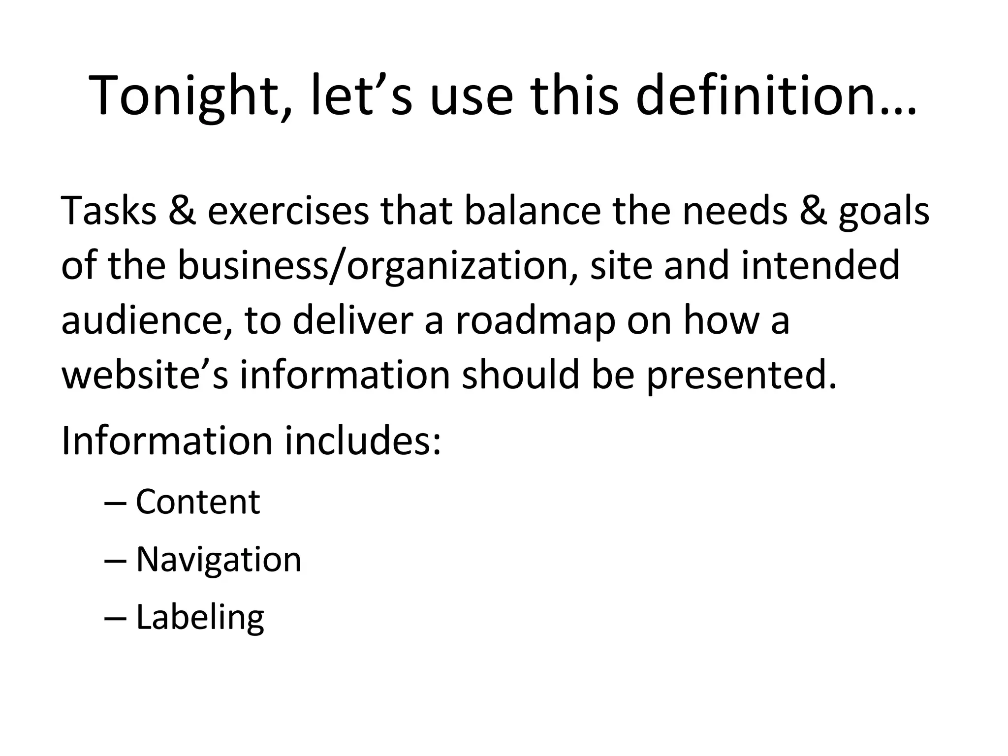 Tonight, let’s use this definition… Tasks & exercises that balance the needs & goals of the business/organization, site and intended audience, to deliver a roadmap on how a website’s information should be presented. Information includes: Content Navigation Labeling 