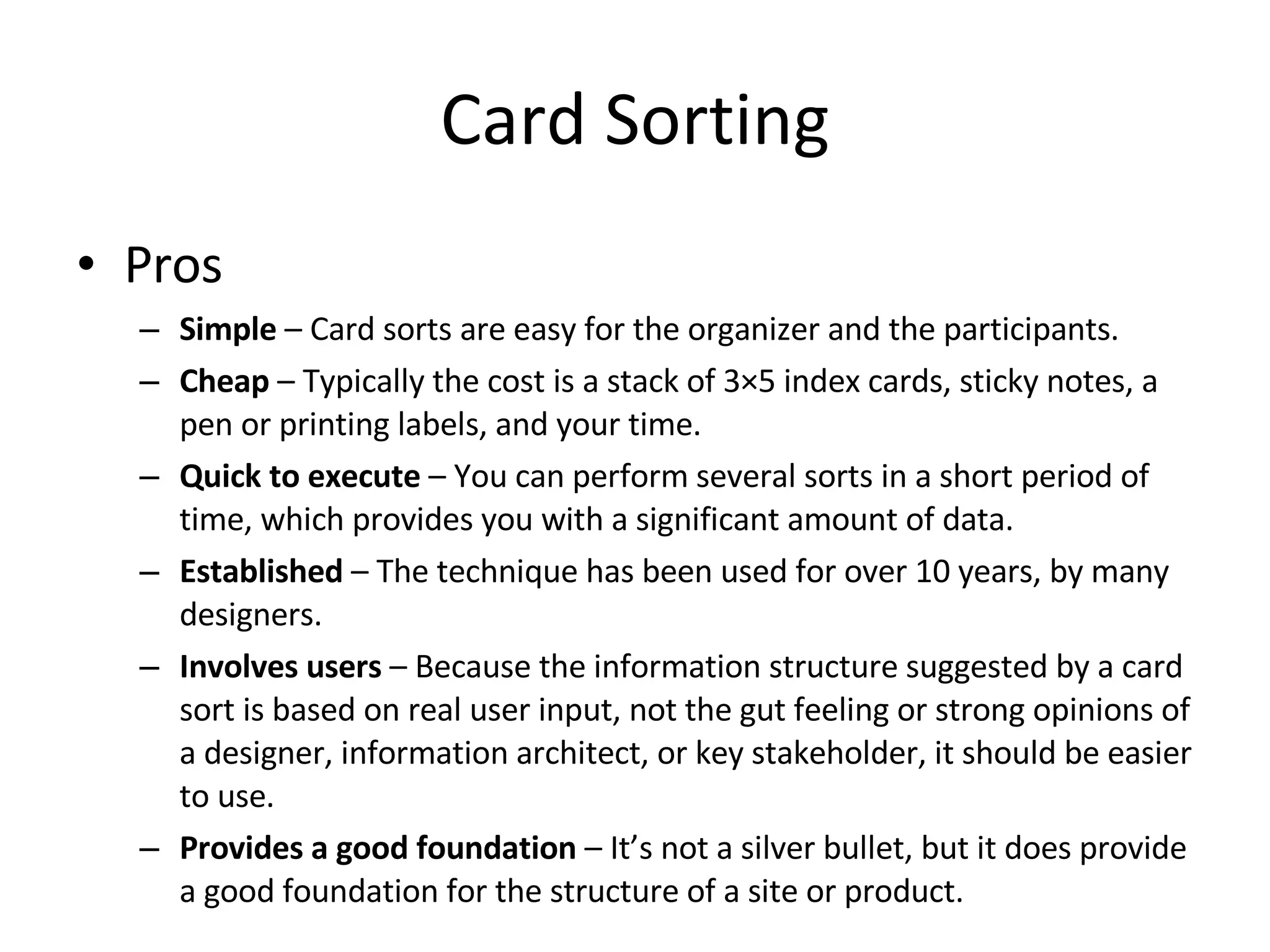 Card Sorting Pros Simple  – Card sorts are easy for the organizer and the participants. Cheap  – Typically the cost is a stack of 3×5 index cards, sticky notes, a pen or printing labels, and your time. Quick to execute  – You can perform several sorts in a short period of time, which provides you with a significant amount of data. Established  – The technique has been used for over 10 years, by many designers. Involves users  – Because the information structure suggested by a card sort is based on real user input, not the gut feeling or strong opinions of a designer, information architect, or key stakeholder, it should be easier to use. Provides a good foundation  – It’s not a silver bullet, but it does provide a good foundation for the structure of a site or product. 