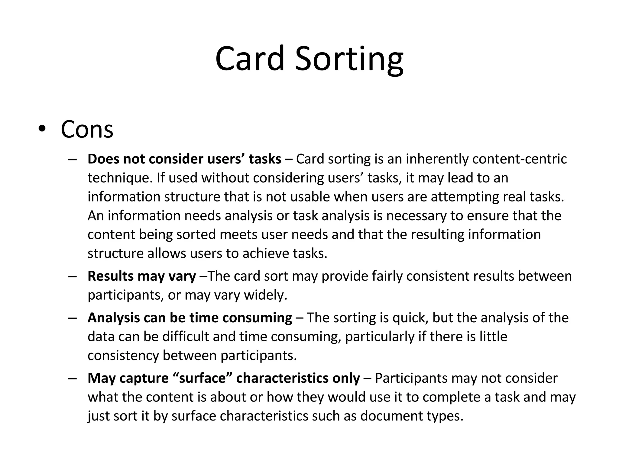 Card Sorting Cons Does not consider users’ tasks  – Card sorting is an inherently content-centric technique. If used without considering users’ tasks, it may lead to an information structure that is not usable when users are attempting real tasks. An information needs analysis or task analysis is necessary to ensure that the content being sorted meets user needs and that the resulting information structure allows users to achieve tasks. Results may vary  –The card sort may provide fairly consistent results between participants, or may vary widely. Analysis can be time consuming  – The sorting is quick, but the analysis of the data can be difficult and time consuming, particularly if there is little consistency between participants. May capture “surface” characteristics only  – Participants may not consider what the content is about or how they would use it to complete a task and may just sort it by surface characteristics such as document types. 
