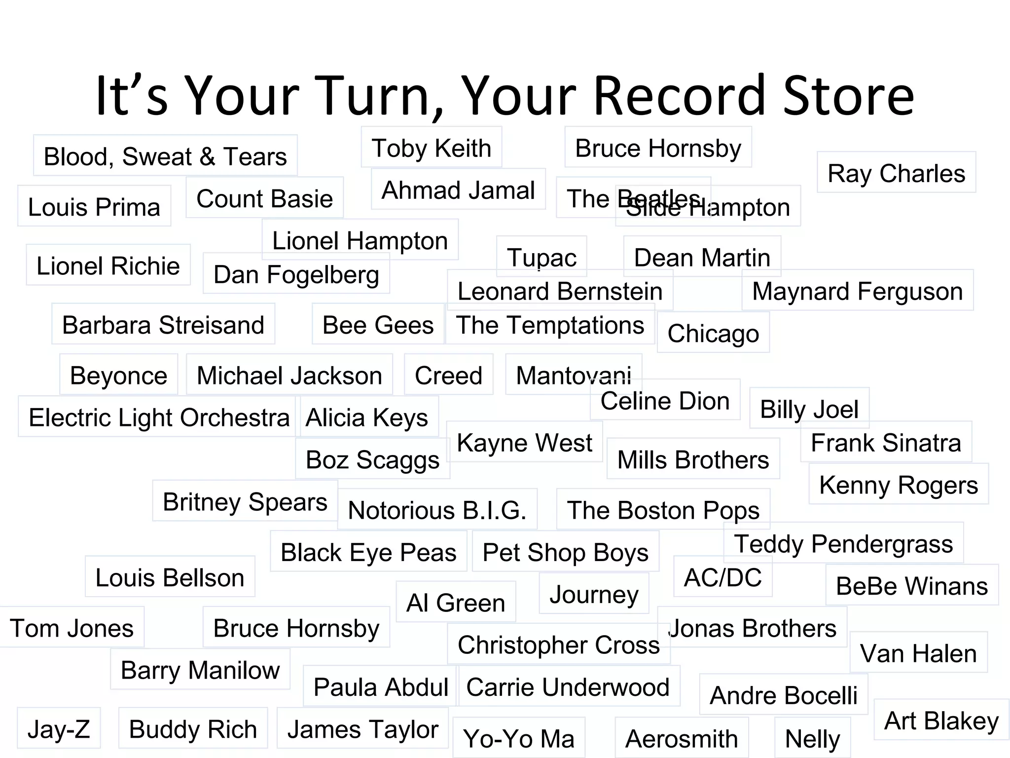 It’s Your Turn, Your Record Store Alicia Keys Kayne West Mills Brothers AC/DC Journey Jonas Brothers Chicago James Taylor Tom Jones Frank Sinatra Paula Abdul Pet Shop Boys Barbara Streisand Bee Gees Tupac Count Basie Lionel Hampton Slide Hampton Maynard Ferguson Kenny Rogers Carrie Underwood Andre Bocelli Teddy Pendergrass Lionel Richie Mantovani Ahmad Jamal Art Blakey Buddy Rich Louis Bellson Aerosmith Ray Charles Al Green The Temptations Celine Dion The Boston Pops Barry Manilow The Beatles BeBe Winans Billy Joel Black Eye Peas Blood, Sweat & Tears Boz Scaggs Bruce Hornsby Bruce Hornsby Christopher Cross Leonard Bernstein Yo-Yo Ma Creed Dan Fogelberg Van Halen Dean Martin Louis Prima Jay-Z Nelly Notorious B.I.G. Toby Keith Britney Spears Michael Jackson Beyonce Electric Light Orchestra 