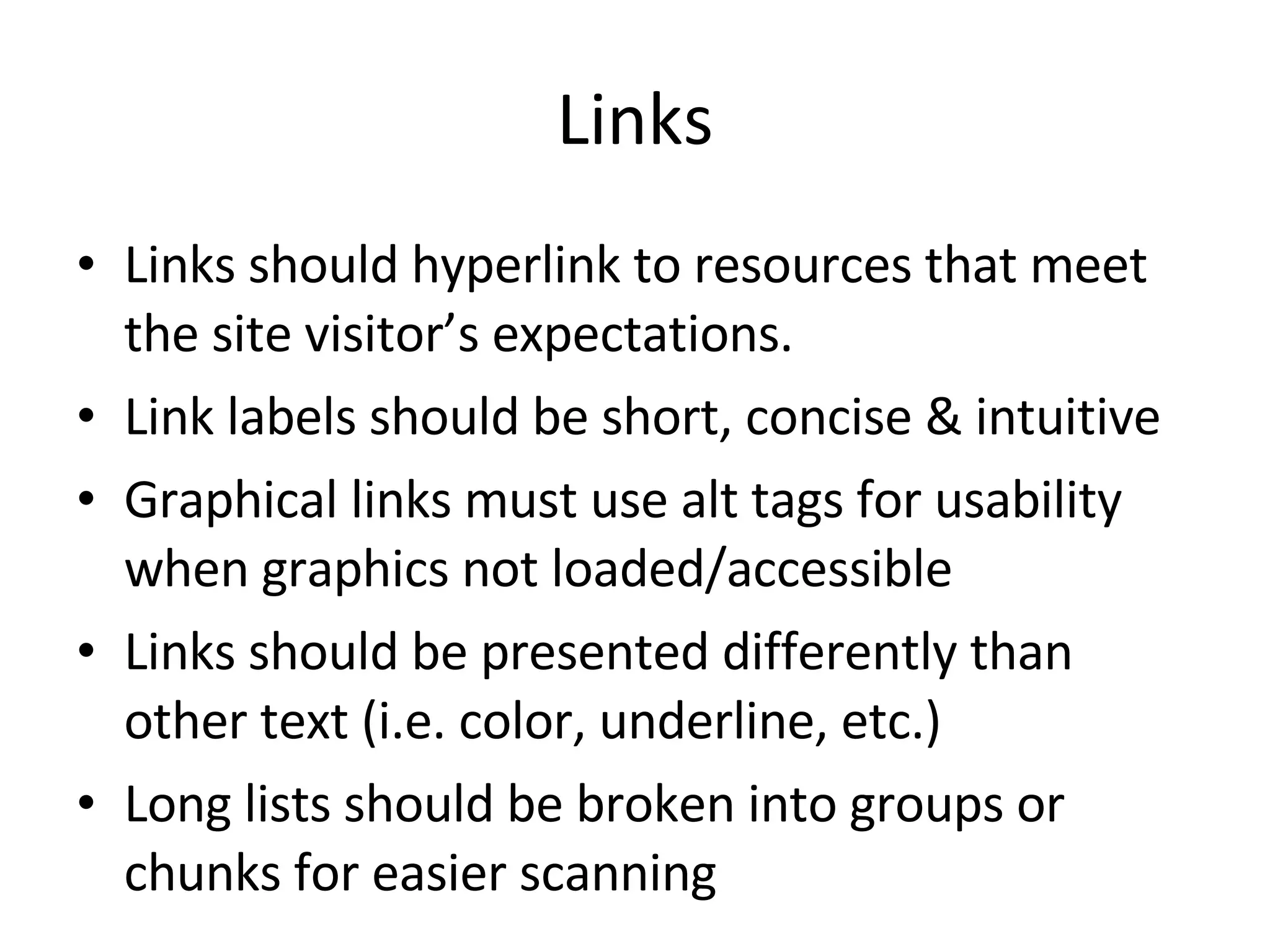Links Links should hyperlink to resources that meet the site visitor’s expectations. Link labels should be short, concise & intuitive Graphical links must use alt tags for usability when graphics not loaded/accessible Links should be presented differently than other text (i.e. color, underline, etc.) Long lists should be broken into groups or chunks for easier scanning 