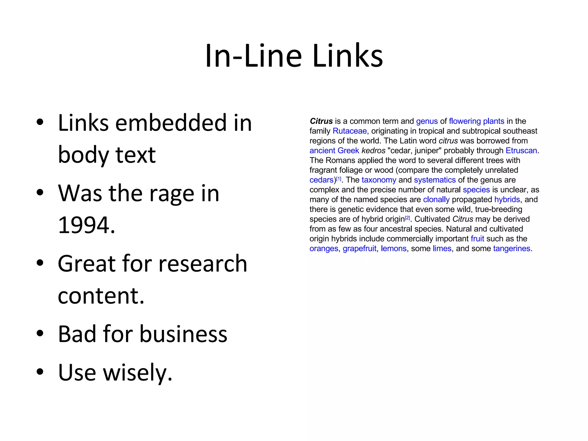 In-Line Links Links embedded in body text Was the rage in 1994. Great for research content. Bad for business Use wisely. Citrus  is a common term and  genus  of  flowering plants  in the family  Rutaceae , originating in tropical and subtropical southeast regions of the world. The Latin word  citrus  was borrowed from  ancient Greek   kedros  "cedar, juniper" probably through  Etruscan . The Romans applied the word to several different trees with fragrant foliage or wood (compare the completely unrelated  cedars ) [1] . The  taxonomy  and  systematics  of the genus are complex and the precise number of natural  species  is unclear, as many of the named species are  clonally  propagated  hybrids , and there is genetic evidence that even some wild, true-breeding species are of hybrid origin [2] . Cultivated  Citrus  may be derived from as few as four ancestral species. Natural and cultivated origin hybrids include commercially important  fruit  such as the  oranges ,  grapefruit ,  lemons , some  limes , and some  tangerines . 
