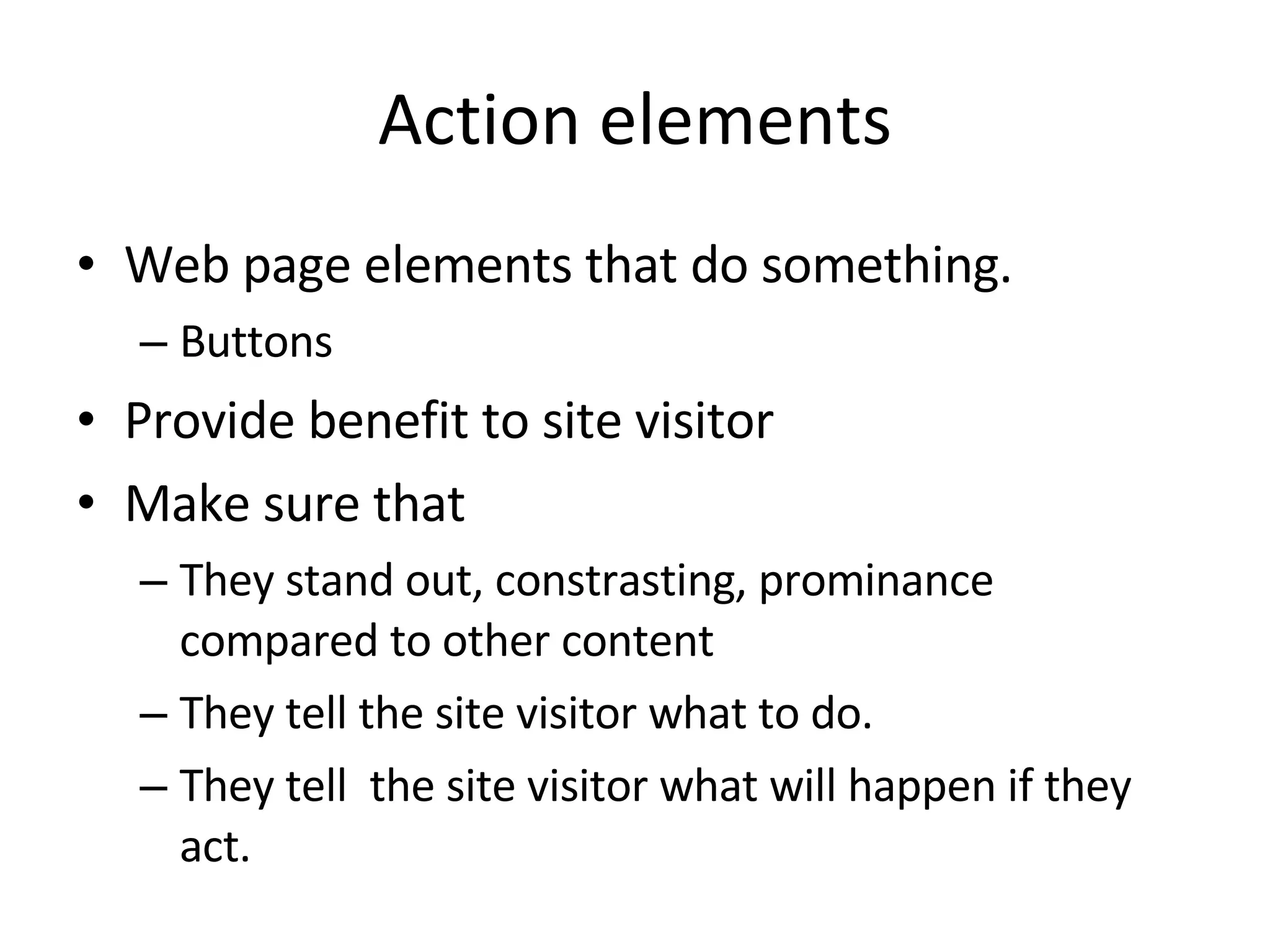 Action elements Web page elements that do something. Buttons Provide benefit to site visitor Make sure that They stand out, constrasting, prominance compared to other content They tell the site visitor what to do. They tell  the site visitor what will happen if they act. 