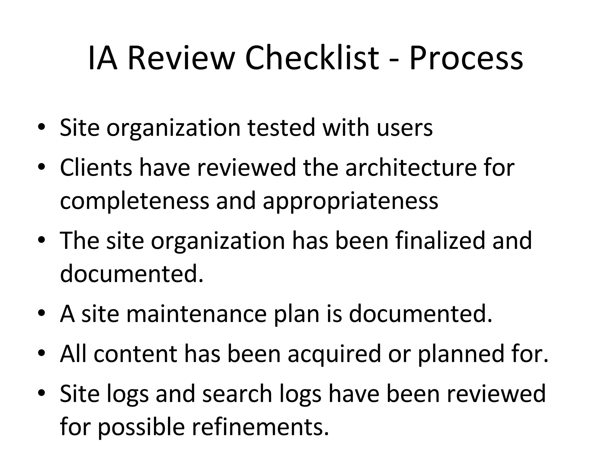 IA Review Checklist - Process Site organization tested with users Clients have reviewed the architecture for completeness and appropriateness The site organization has been finalized and documented. A site maintenance plan is documented. All content has been acquired or planned for. Site logs and search logs have been reviewed for possible refinements. 