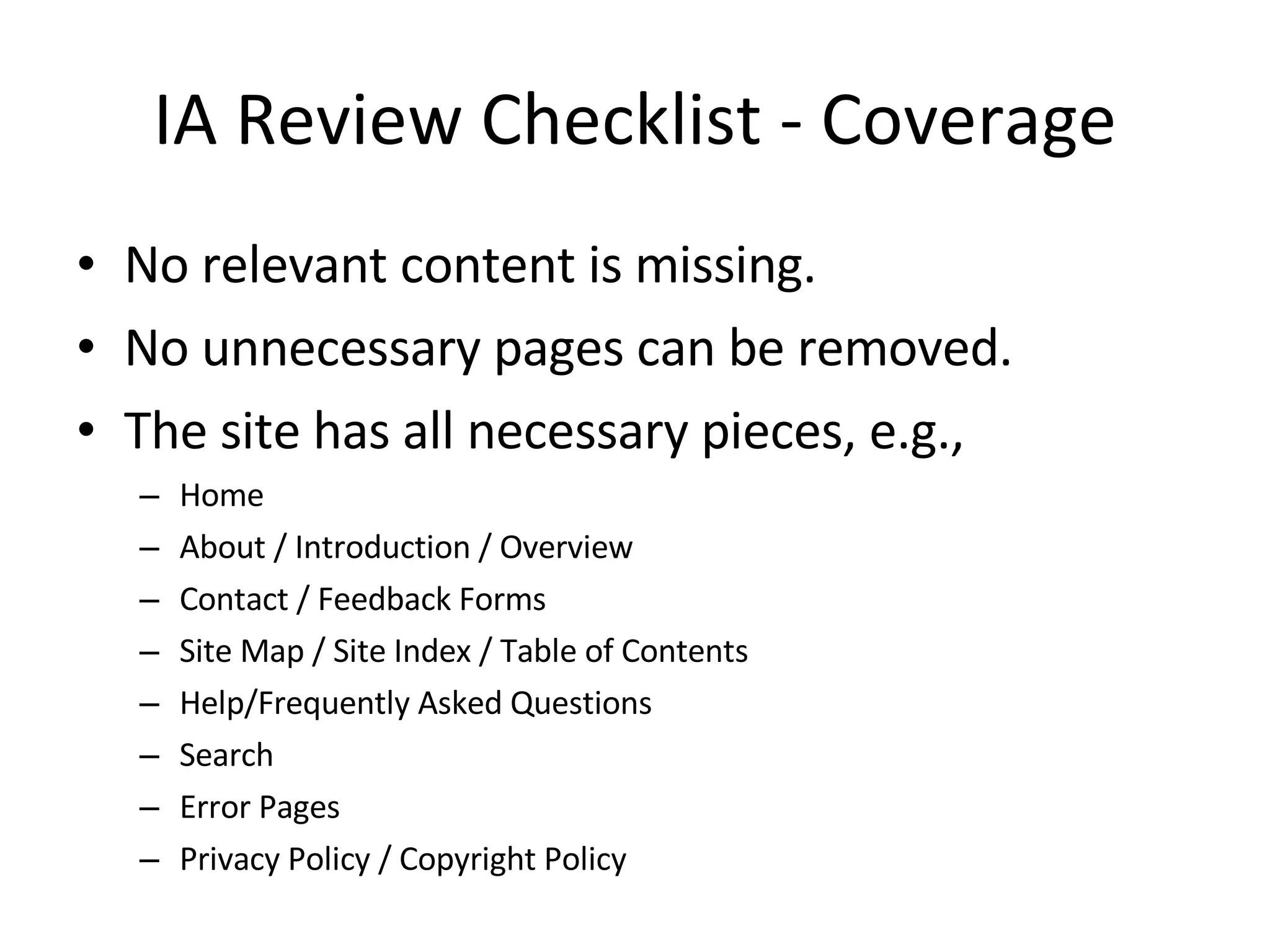 IA Review Checklist - Coverage No relevant content is missing. No unnecessary pages can be removed. The site has all necessary pieces, e.g., Home About / Introduction / Overview Contact / Feedback Forms Site Map / Site Index / Table of Contents Help/Frequently Asked Questions Search Error Pages Privacy Policy / Copyright Policy 