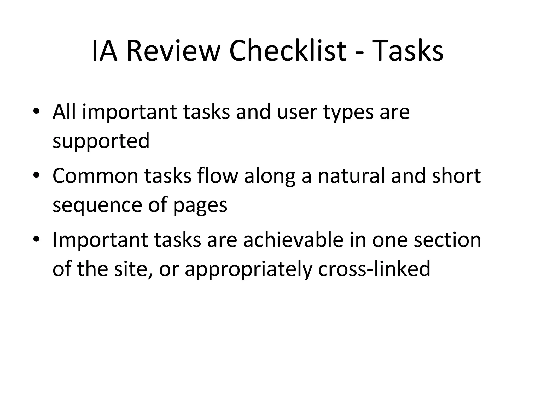 IA Review Checklist - Tasks All important tasks and user types are supported Common tasks flow along a natural and short sequence of pages Important tasks are achievable in one section of the site, or appropriately cross-linked 