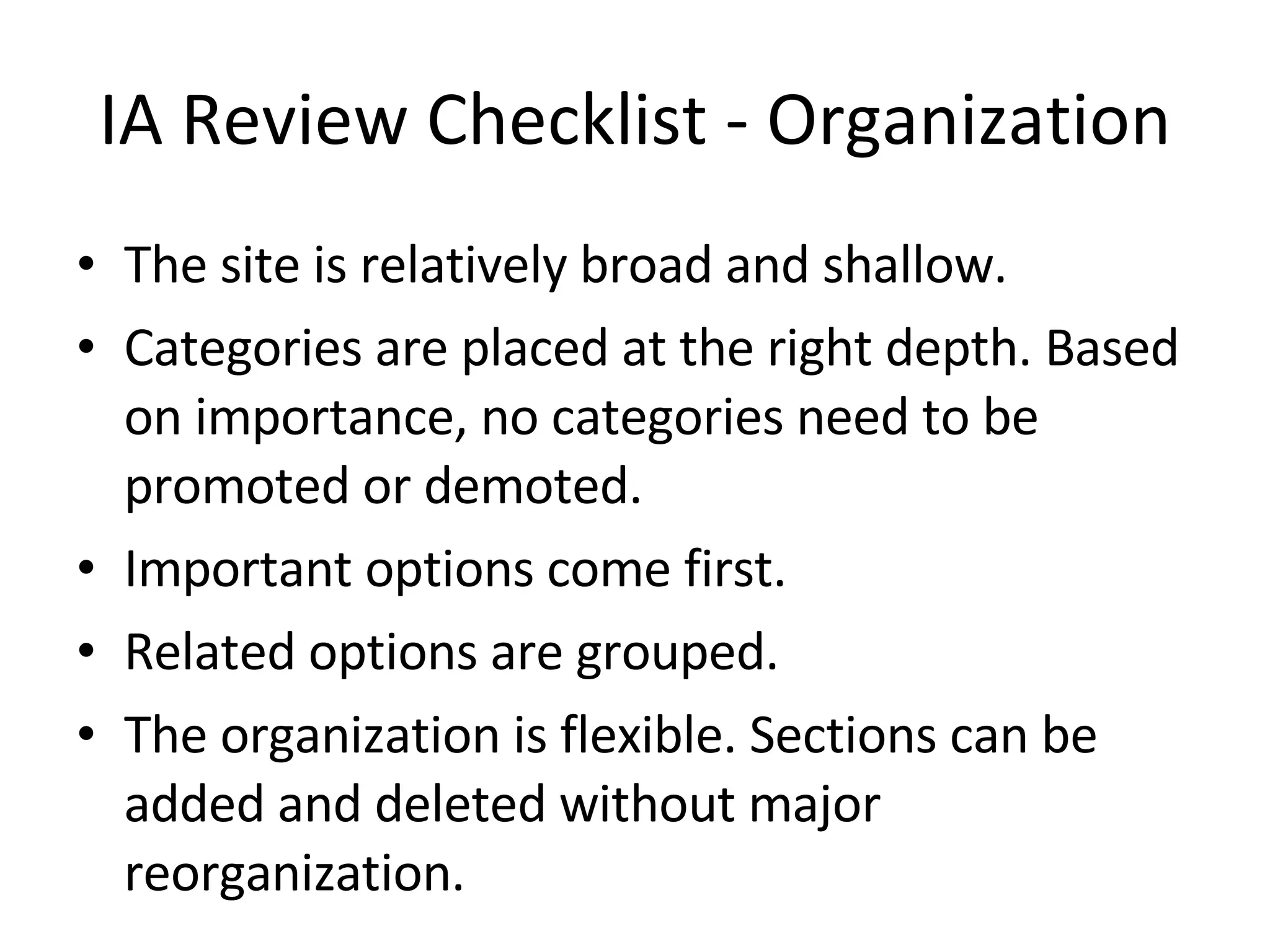 IA Review Checklist - Organization The site is relatively broad and shallow. Categories are placed at the right depth. Based on importance, no categories need to be promoted or demoted. Important options come first. Related options are grouped. The organization is flexible. Sections can be added and deleted without major reorganization. 