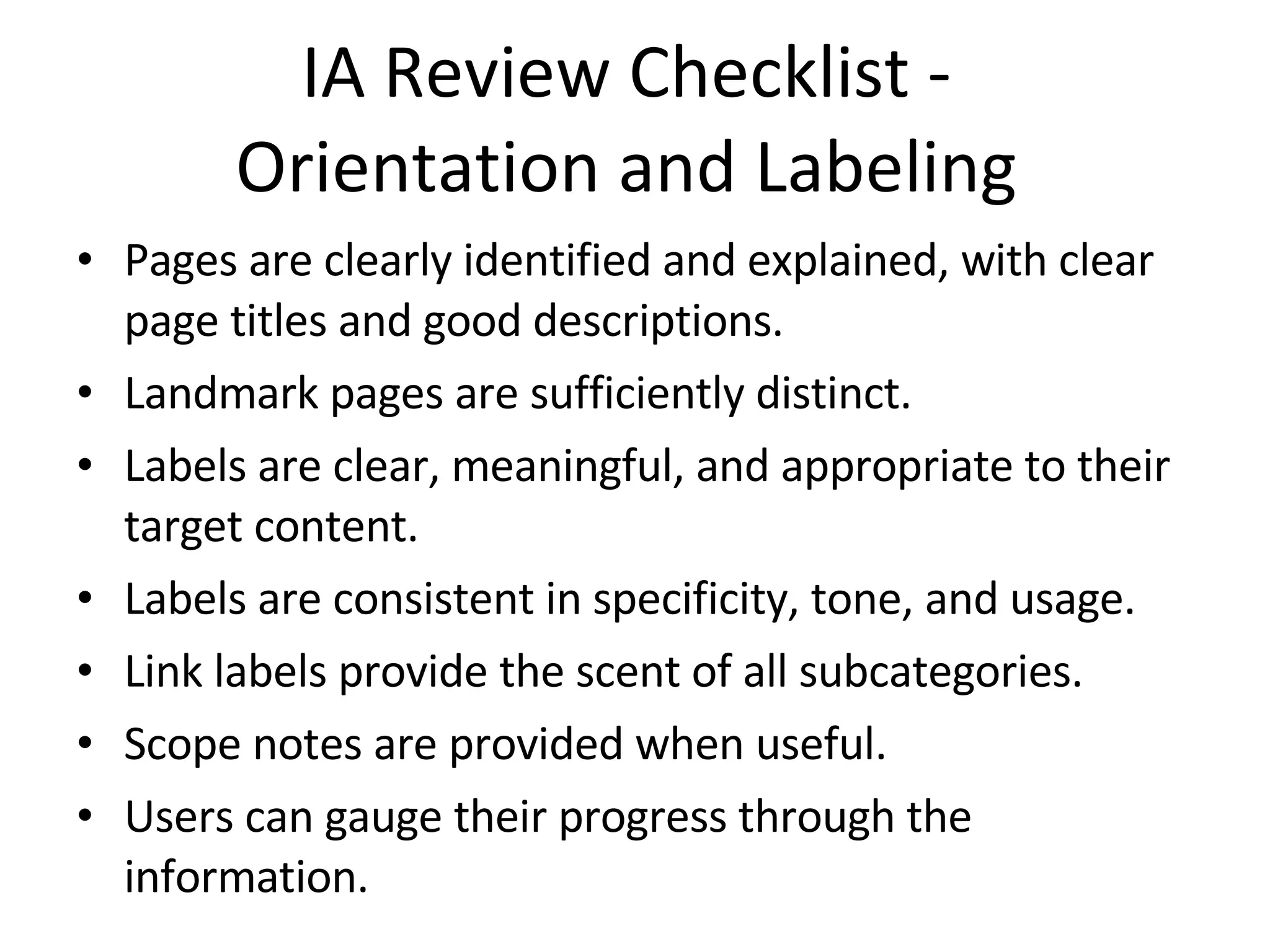 IA Review Checklist -  Orientation and Labeling  Pages are clearly identified and explained, with clear page titles and good descriptions. Landmark pages are sufficiently distinct. Labels are clear, meaningful, and appropriate to their target content. Labels are consistent in specificity, tone, and usage. Link labels provide the scent of all subcategories. Scope notes are provided when useful. Users can gauge their progress through the information. 