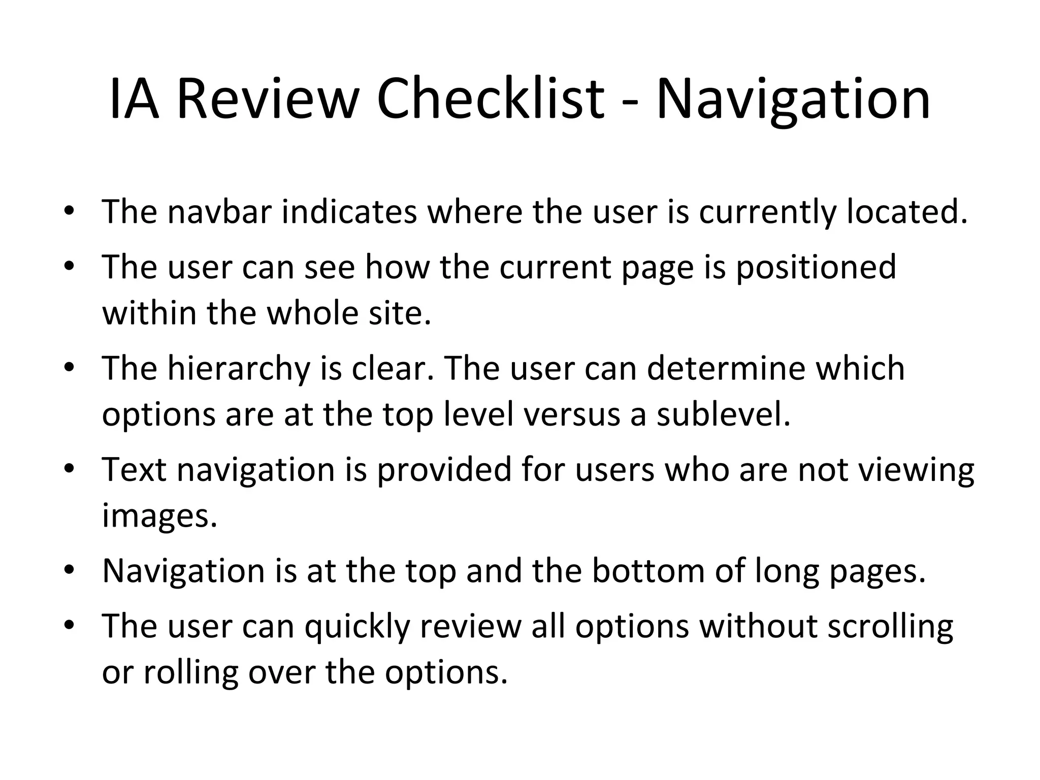IA Review Checklist - Navigation The navbar indicates where the user is currently located. The user can see how the current page is positioned within the whole site. The hierarchy is clear. The user can determine which options are at the top level versus a sublevel. Text navigation is provided for users who are not viewing images. Navigation is at the top and the bottom of long pages. The user can quickly review all options without scrolling or rolling over the options. 