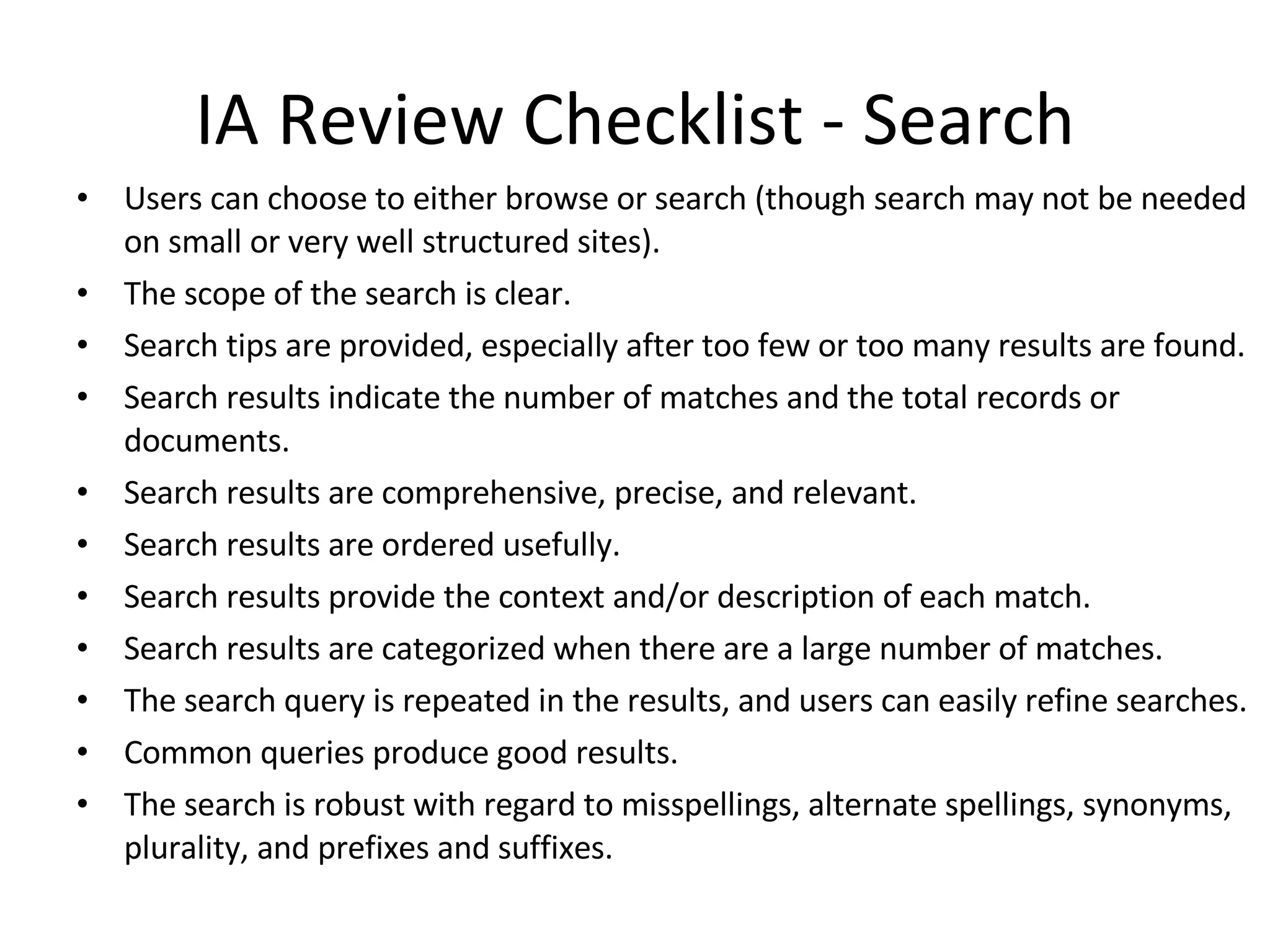 IA Review Checklist - Search Users can choose to either browse or search (though search may not be needed on small or very well structured sites).  The scope of the search is clear.  Search tips are provided, especially after too few or too many results are found.  Search results indicate the number of matches and the total records or documents.  Search results are comprehensive, precise, and relevant.  Search results are ordered usefully.  Search results provide the context and/or description of each match.  Search results are categorized when there are a large number of matches.  The search query is repeated in the results, and users can easily refine searches.  Common queries produce good results.  The search is robust with regard to misspellings, alternate spellings, synonyms, plurality, and prefixes and suffixes.  