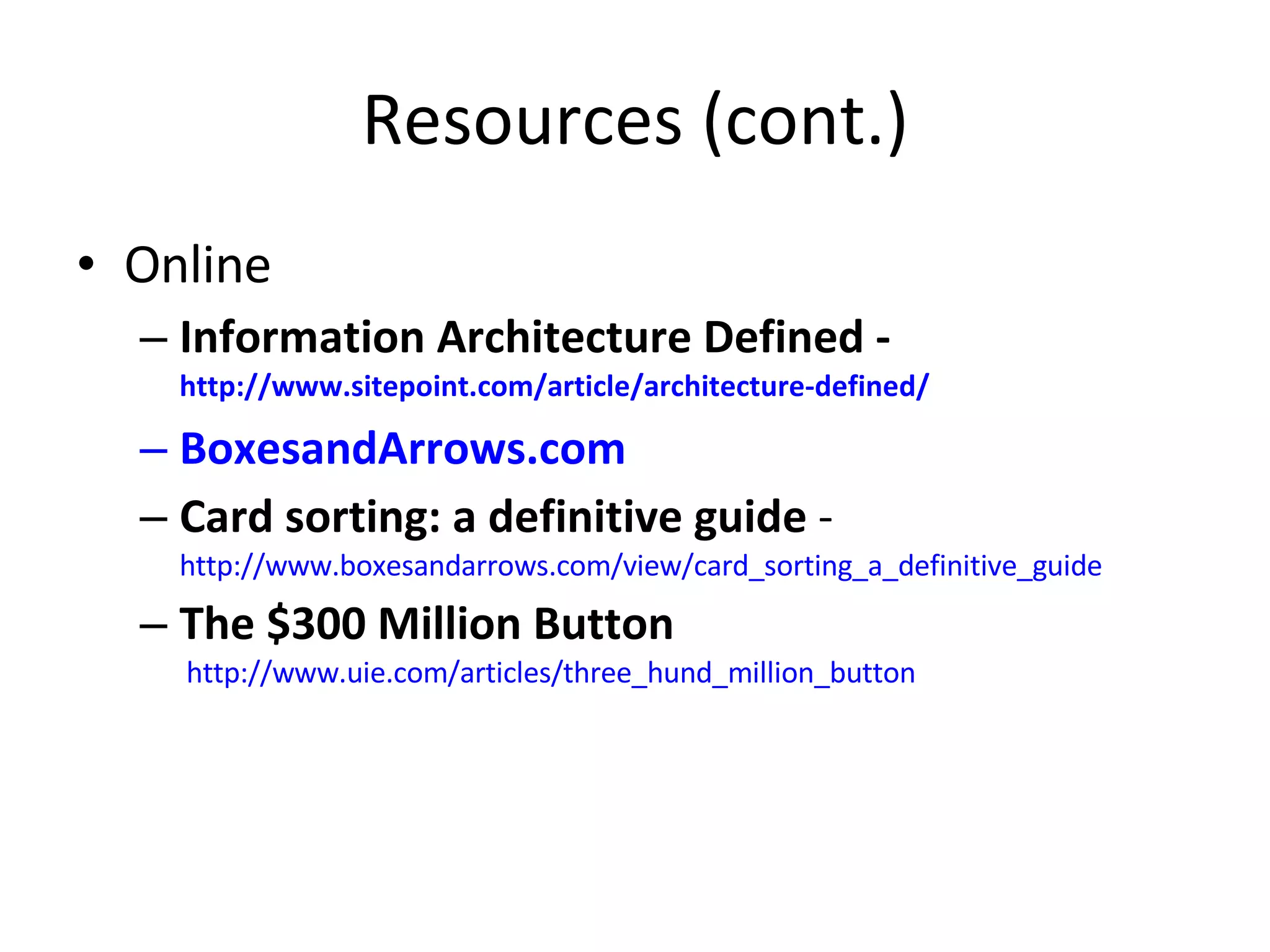 Resources (cont.) Online Information Architecture Defined -  http://www.sitepoint.com/article/architecture-defined/   BoxesandArrows.com Card sorting: a definitive guide  -  http://www.boxesandarrows.com/view/card_sorting_a_definitive_guide The $300 Million Button   http://www.uie.com/articles/three_hund_million_button   