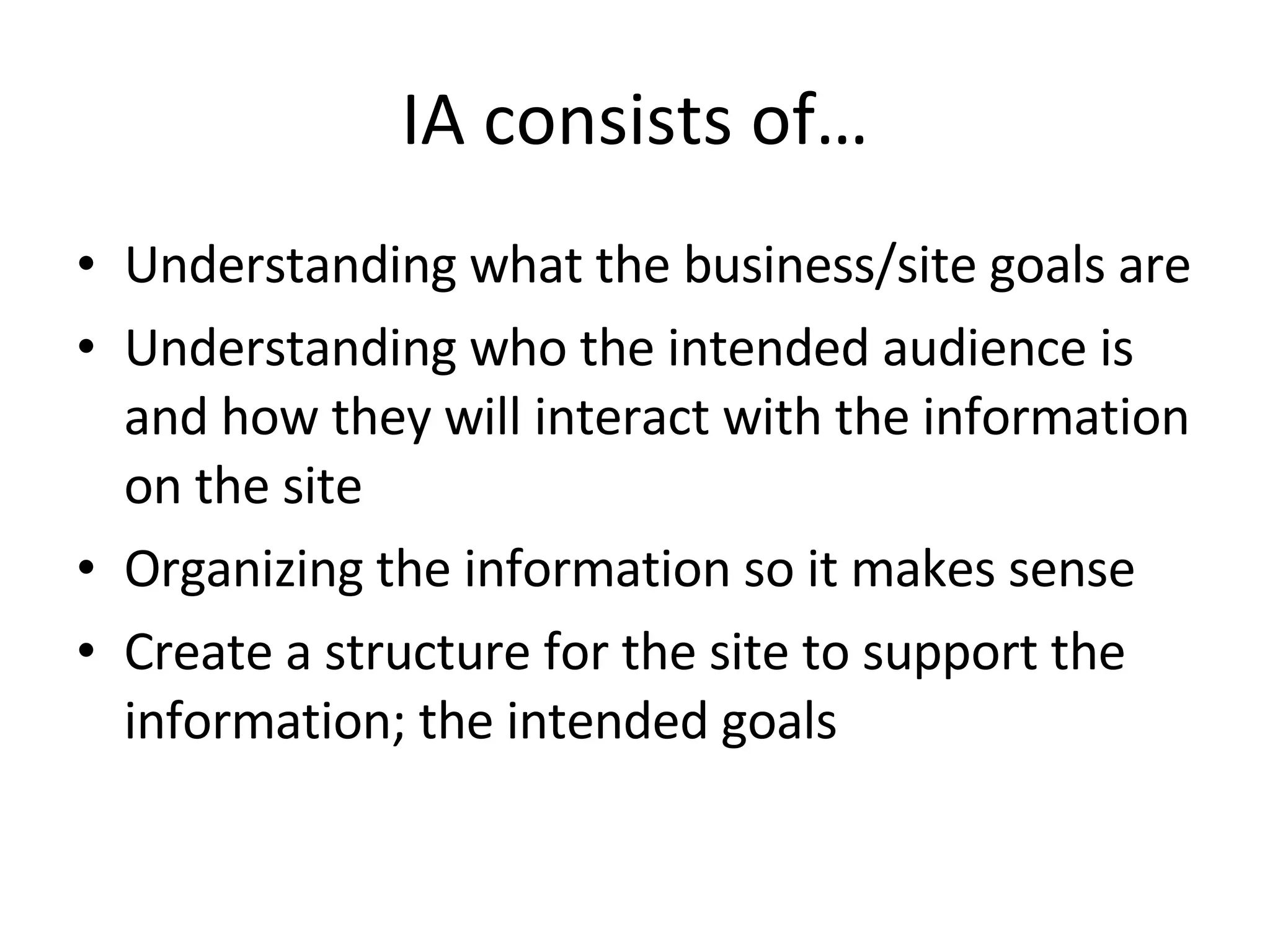 IA consists of… Understanding what the business/site goals are Understanding who the intended audience is and how they will interact with the information on the site Organizing the information so it makes sense Create a structure for the site to support the information; the intended goals 