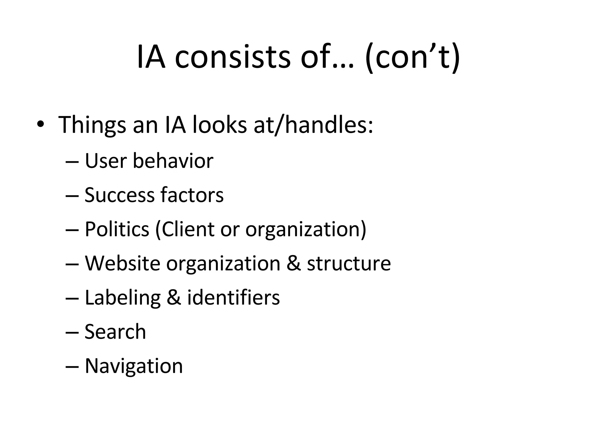 IA consists of… (con’t) Things an IA looks at/handles: User behavior Success factors Politics (Client or organization) Website organization & structure Labeling & identifiers Search Navigation 