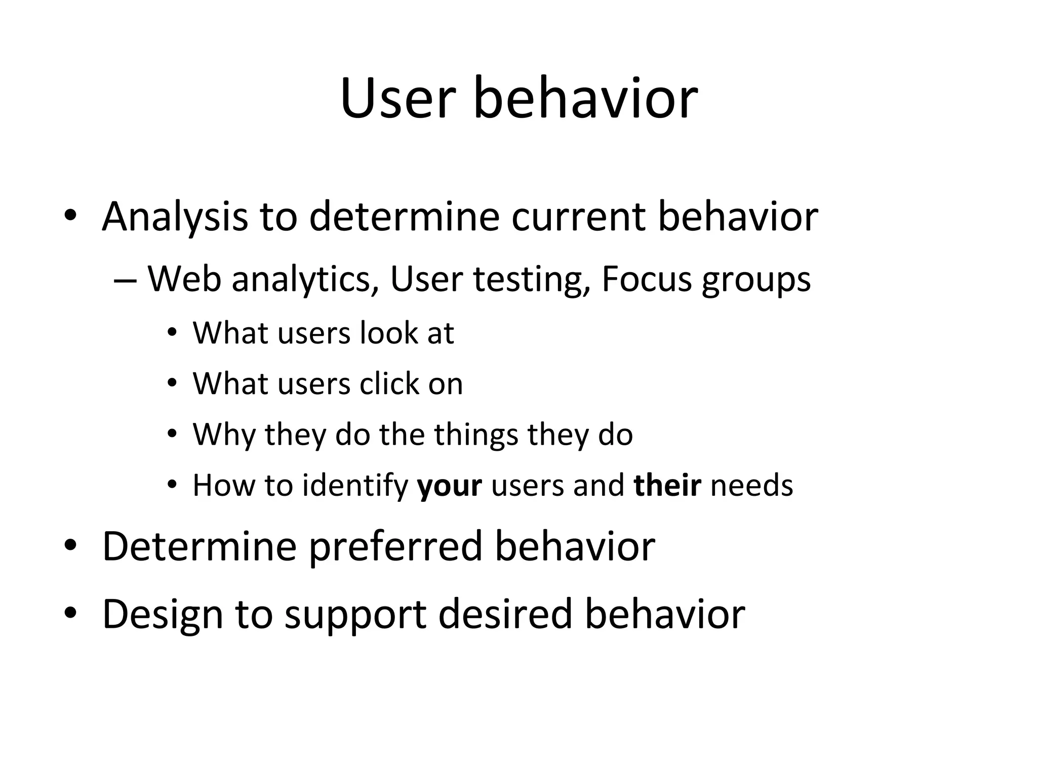 User behavior Analysis to determine current behavior Web analytics, User testing, Focus groups What users look at  What users click on  Why they do the things they do  How to identify  your  users and  their  needs Determine preferred behavior Design to support desired behavior 