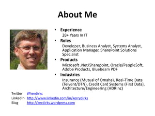 About Me
• Experience
28+ Years In IT
• Roles
Developer, Business Analyst, Systems Analyst,
Application Manager, SharePoint Solutions
Specialist
• Products
Microsoft .Net/Sharepoint, Oracle/PeopleSoft,
Adobe Products, Bluebeam PDF
• Industries
Insurance (Mutual of Omaha), Real-Time Data
(Telvent/DTN), Credit Card Systems (First Data),
Architecture/Engineering (HDRInc)
Twitter @kerdirks
LinkedIn http://www.linkedin.com/in/kerrydirks
Blog http://kerdirks.wordpress.com
 