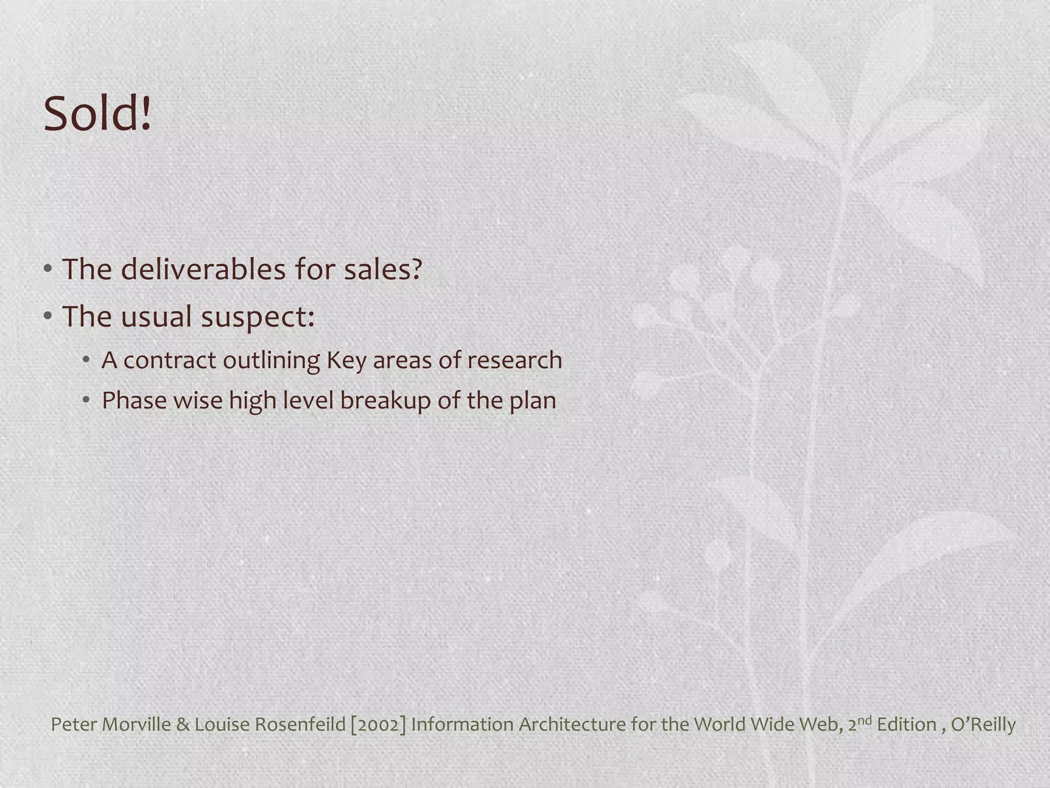 Sold!

• The deliverables for sales?
• The usual suspect:
   • A contract outlining Key areas of research
   • Phase wise high level breakup of the plan




Peter Morville & Louise Rosenfeild [2002] Information Architecture for the World Wide Web, 2nd Edition , O’Reilly
 