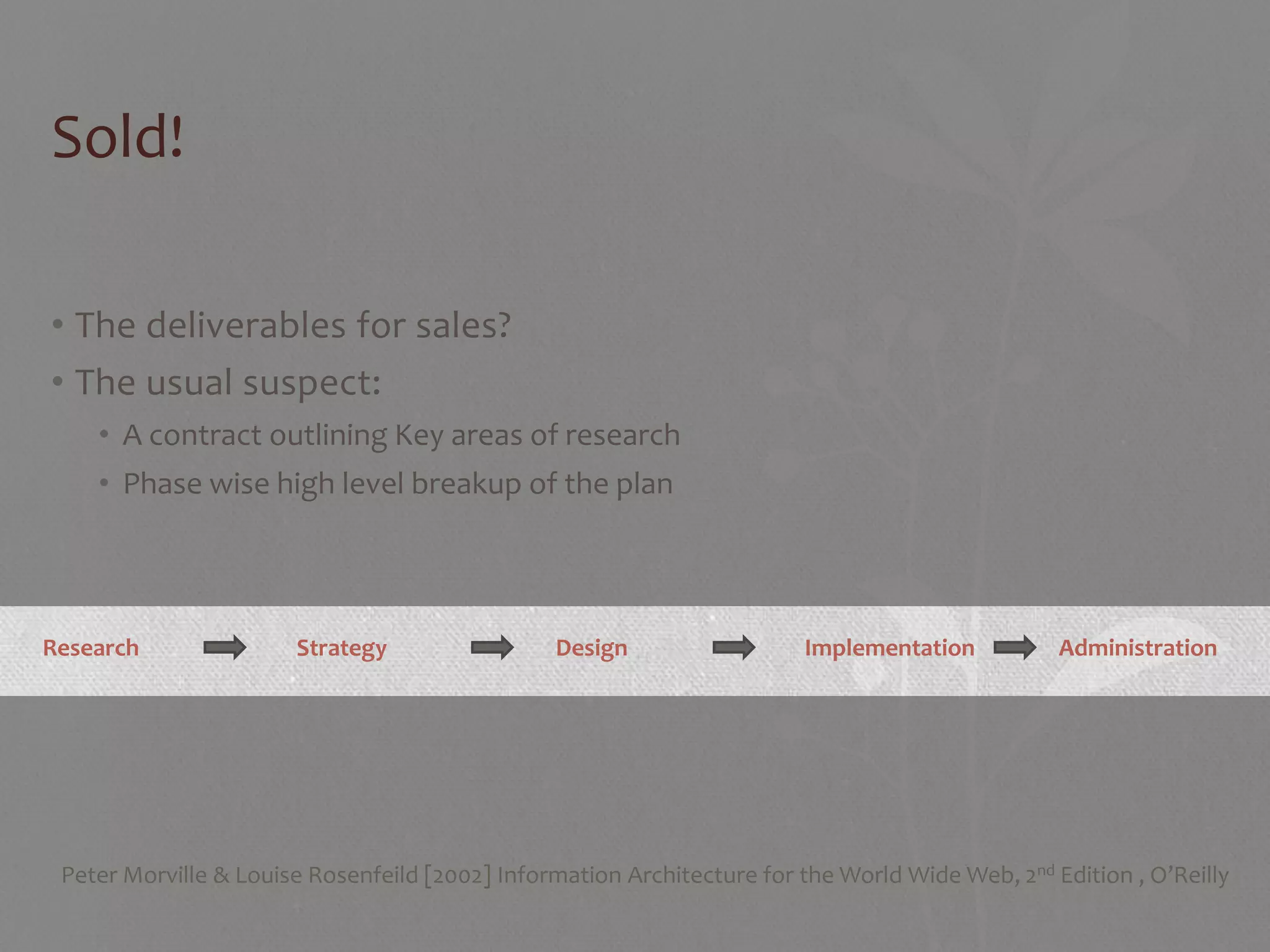 Sold!

• The deliverables for sales?
• The usual suspect:
    • A contract outlining Key areas of research
    • Phase wise high level breakup of the plan




Research               Strategy                 Design                  Implementation           Administration




 Peter Morville & Louise Rosenfeild [2002] Information Architecture for the World Wide Web, 2nd Edition , O’Reilly
 