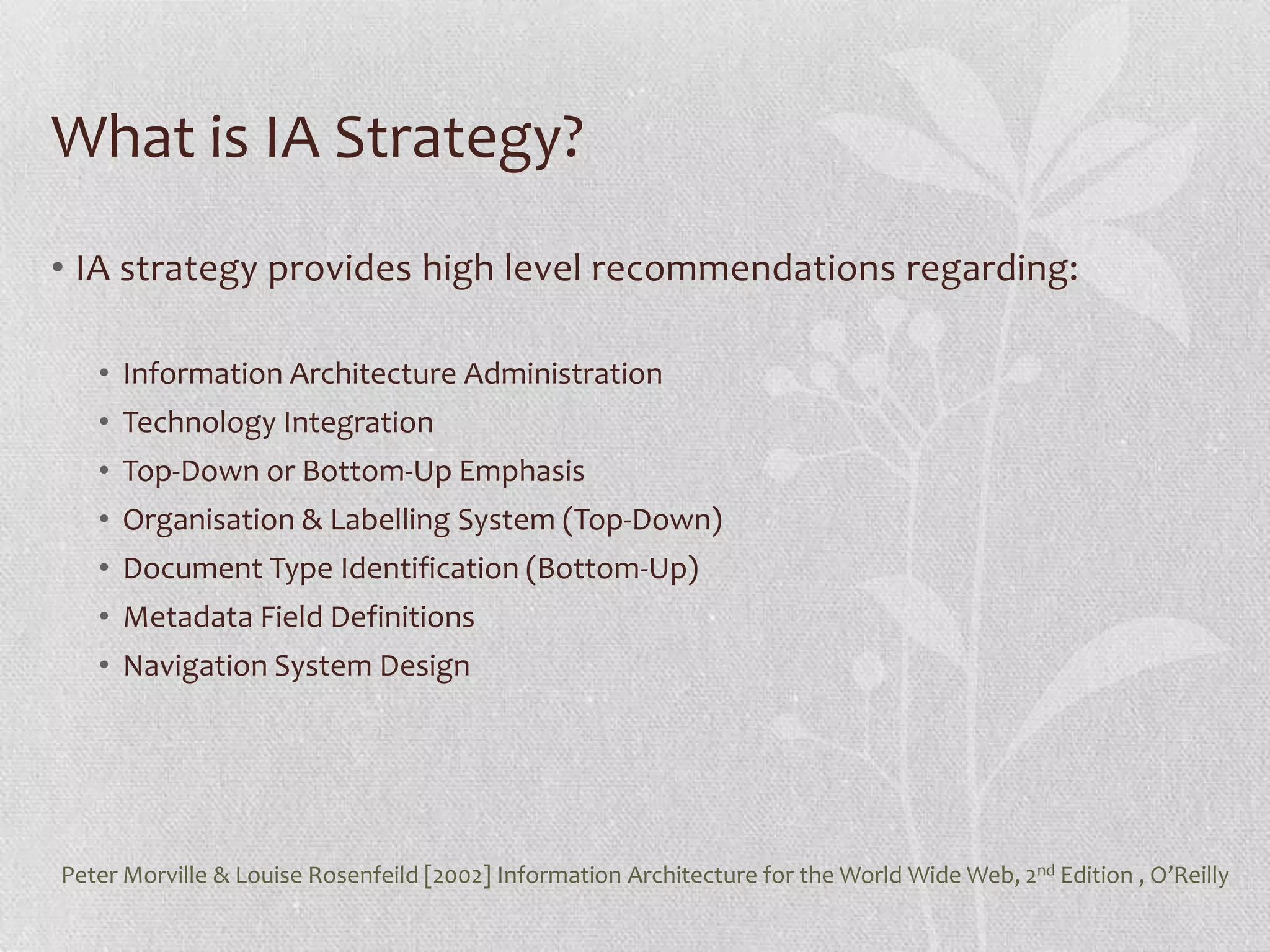What is IA Strategy?
• IA strategy provides high level recommendations regarding:

   • Information Architecture Administration
   • Technology Integration
   • Top-Down or Bottom-Up Emphasis
   • Organisation & Labelling System (Top-Down)
   • Document Type Identification (Bottom-Up)
   • Metadata Field Definitions
   • Navigation System Design




Peter Morville & Louise Rosenfeild [2002] Information Architecture for the World Wide Web, 2nd Edition , O’Reilly
 