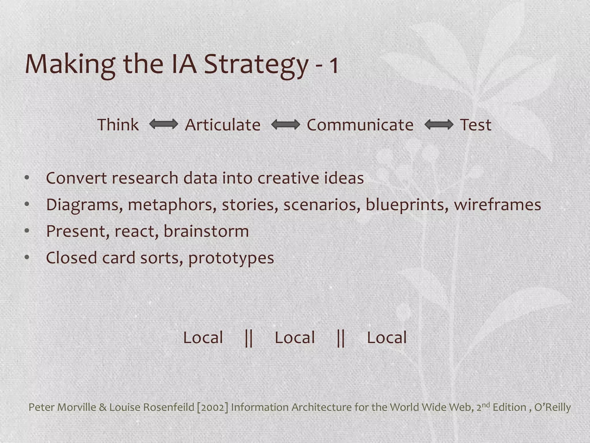 Making the IA Strategy - 1
              Think             Articulate               Communicate                     Test

•   Convert research data into creative ideas
•   Diagrams, metaphors, stories, scenarios, blueprints, wireframes
•   Present, react, brainstorm
•   Closed card sorts, prototypes



                                Local       ||     Local        ||    Local


Peter Morville & Louise Rosenfeild [2002] Information Architecture for the World Wide Web, 2nd Edition , O’Reilly
 