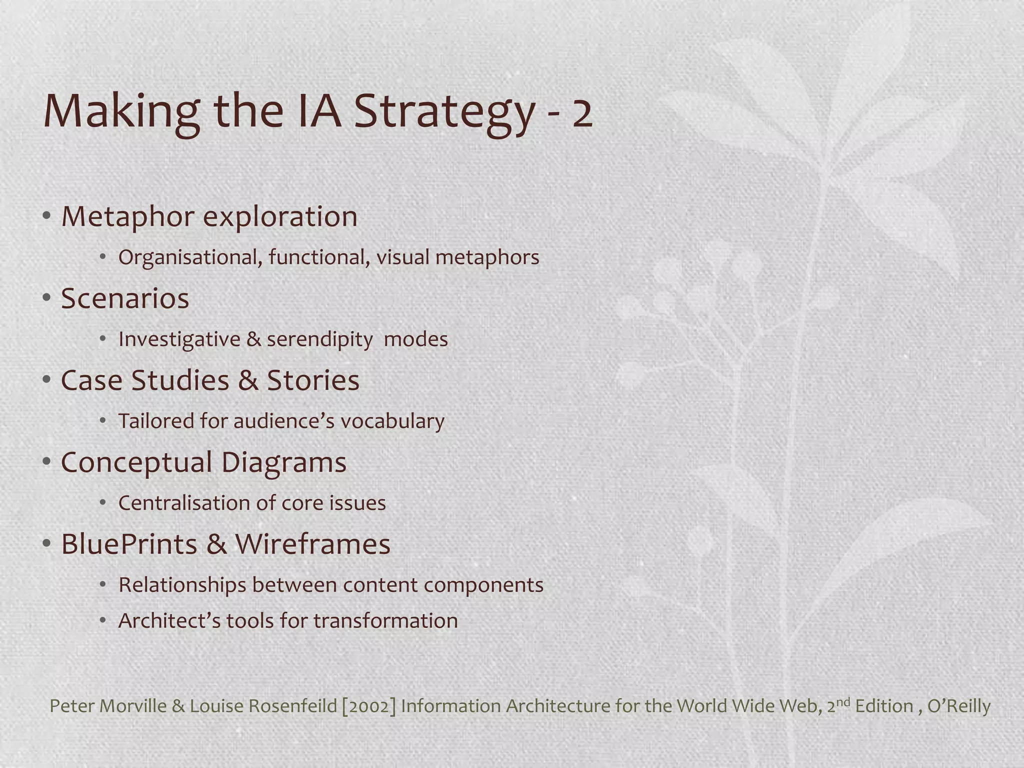 Making the IA Strategy - 2
• Metaphor exploration
     • Organisational, functional, visual metaphors
• Scenarios
     • Investigative & serendipity modes
• Case Studies & Stories
     • Tailored for audience’s vocabulary
• Conceptual Diagrams
     • Centralisation of core issues
• BluePrints & Wireframes
     • Relationships between content components
     • Architect’s tools for transformation


Peter Morville & Louise Rosenfeild [2002] Information Architecture for the World Wide Web, 2nd Edition , O’Reilly
 