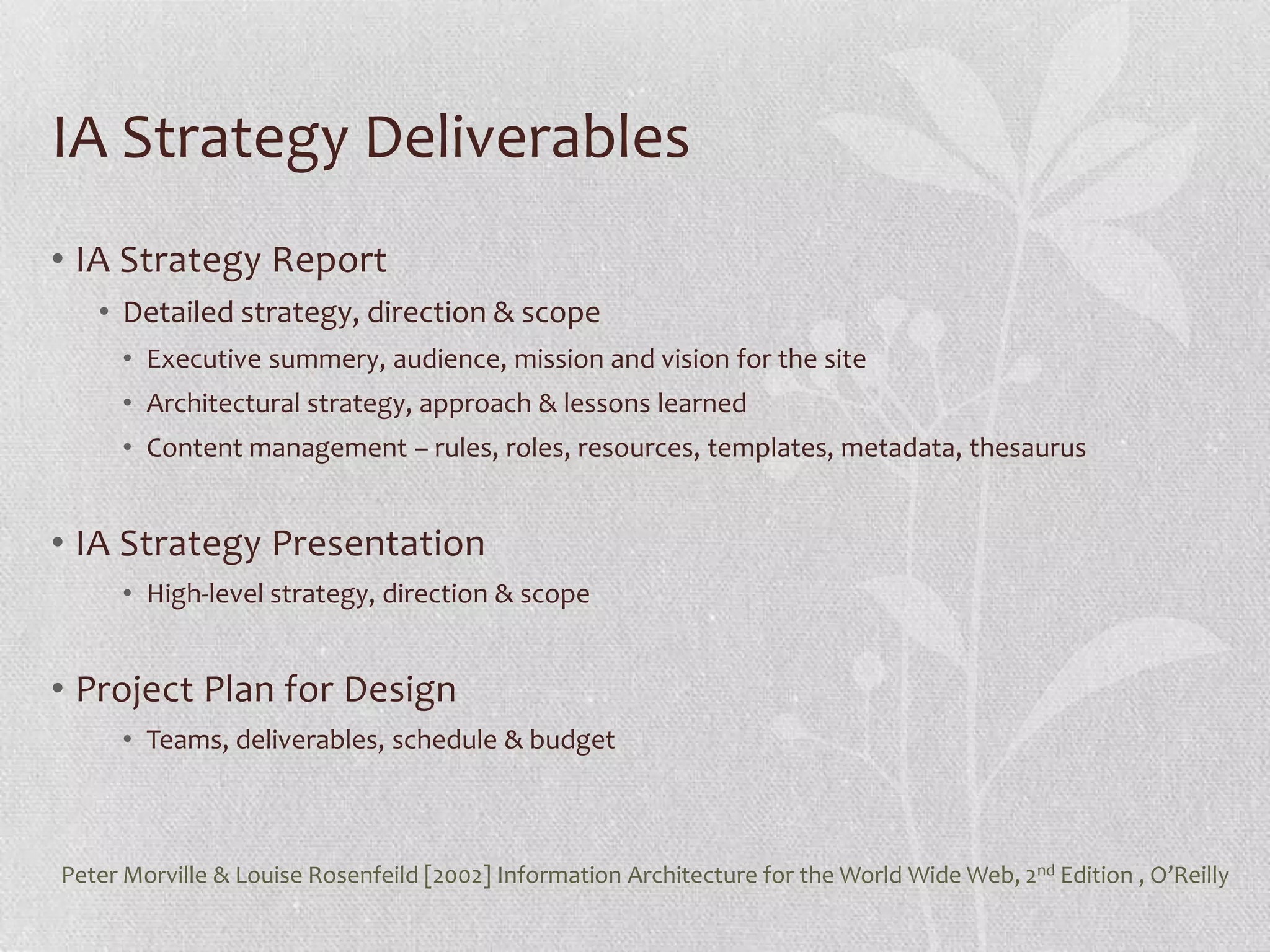IA Strategy Deliverables
• IA Strategy Report
   • Detailed strategy, direction & scope
     • Executive summery, audience, mission and vision for the site
     • Architectural strategy, approach & lessons learned
     • Content management – rules, roles, resources, templates, metadata, thesaurus


• IA Strategy Presentation
     • High-level strategy, direction & scope


• Project Plan for Design
     • Teams, deliverables, schedule & budget



Peter Morville & Louise Rosenfeild [2002] Information Architecture for the World Wide Web, 2nd Edition , O’Reilly
 