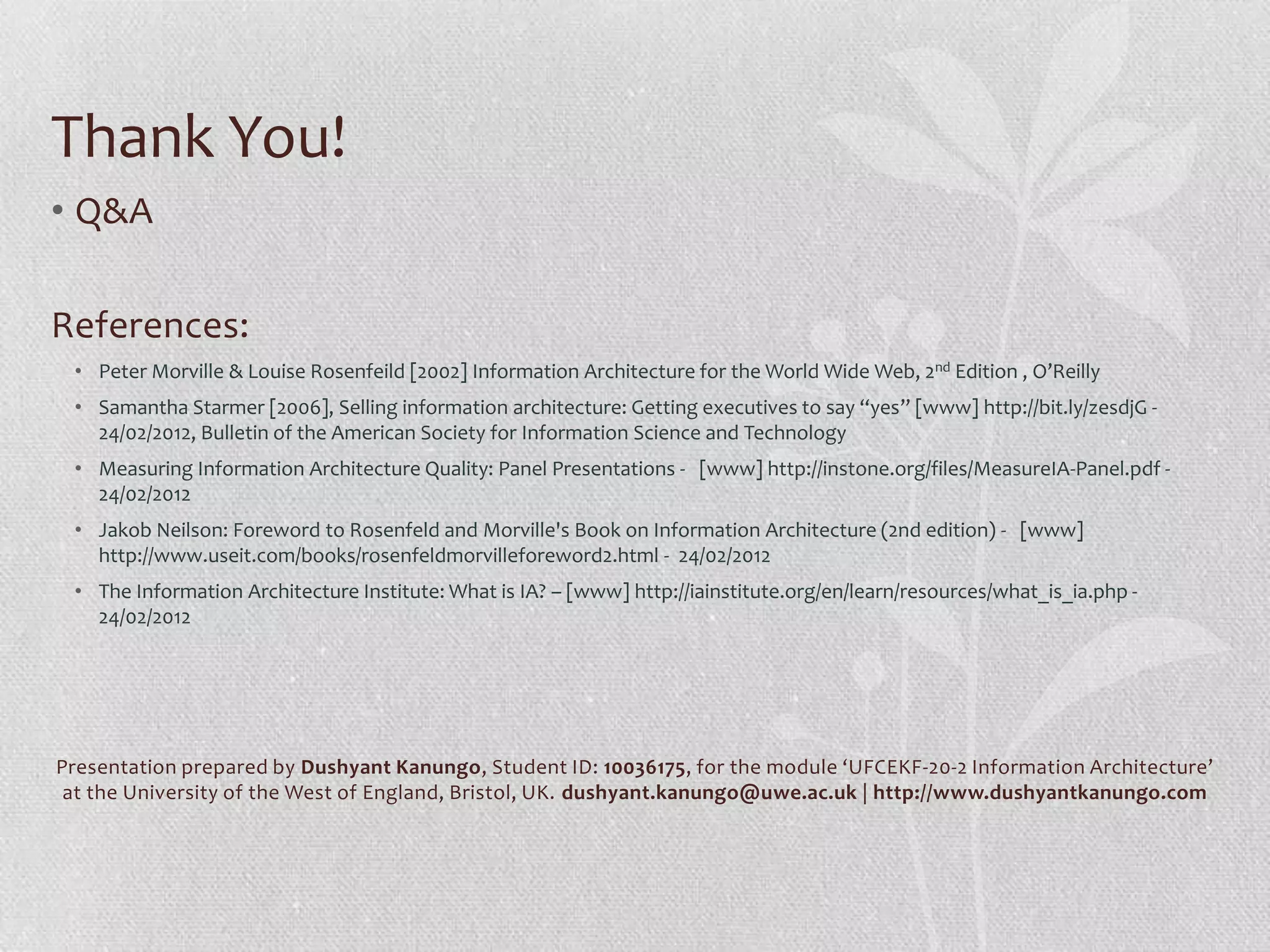Thank You!
• Q&A

References:
 • Peter Morville & Louise Rosenfeild [2002] Information Architecture for the World Wide Web, 2nd Edition , O’Reilly
 • Samantha Starmer [2006], Selling information architecture: Getting executives to say “yes” [www] http://bit.ly/zesdjG -
   24/02/2012, Bulletin of the American Society for Information Science and Technology
 • Measuring Information Architecture Quality: Panel Presentations - [www] http://instone.org/files/MeasureIA-Panel.pdf -
   24/02/2012
 • Jakob Neilson: Foreword to Rosenfeld and Morville's Book on Information Architecture (2nd edition) - [www]
   http://www.useit.com/books/rosenfeldmorvilleforeword2.html - 24/02/2012
 • The Information Architecture Institute: What is IA? – [www] http://iainstitute.org/en/learn/resources/what_is_ia.php -
   24/02/2012




Presentation prepared by Dushyant Kanungo, Student ID: 10036175, for the module ‘UFCEKF-20-2 Information Architecture’
 at the University of the West of England, Bristol, UK. dushyant.kanungo@uwe.ac.uk | http://www.dushyantkanungo.com
 