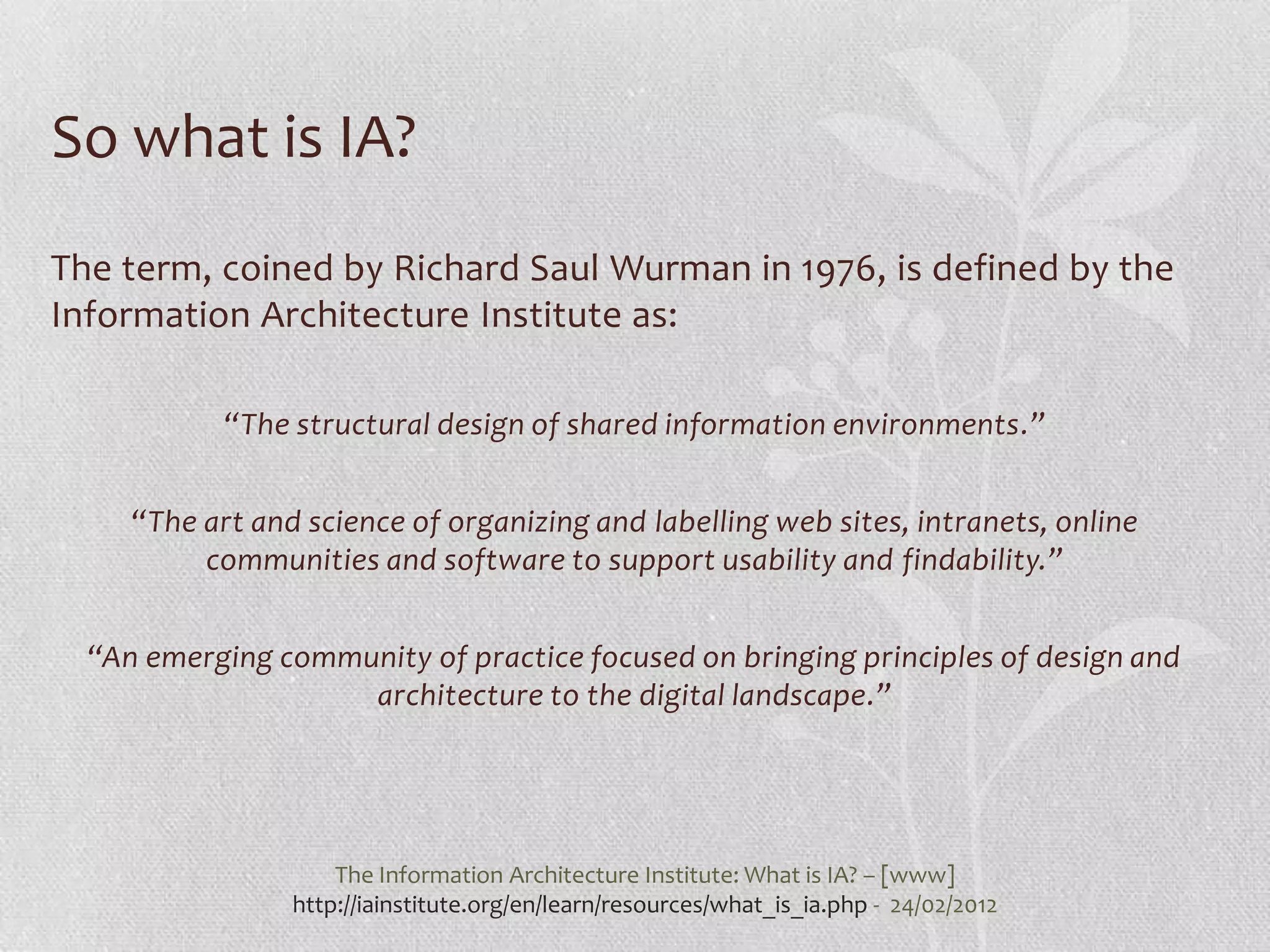 So what is IA?
The term, coined by Richard Saul Wurman in 1976, is defined by the
Information Architecture Institute as:

            “The structural design of shared information environments.”


     “The art and science of organizing and labelling web sites, intranets, online
          communities and software to support usability and findability.”


  “An emerging community of practice focused on bringing principles of design and
                    architecture to the digital landscape.”




                     The Information Architecture Institute: What is IA? – [www]
                 http://iainstitute.org/en/learn/resources/what_is_ia.php - 24/02/2012
 