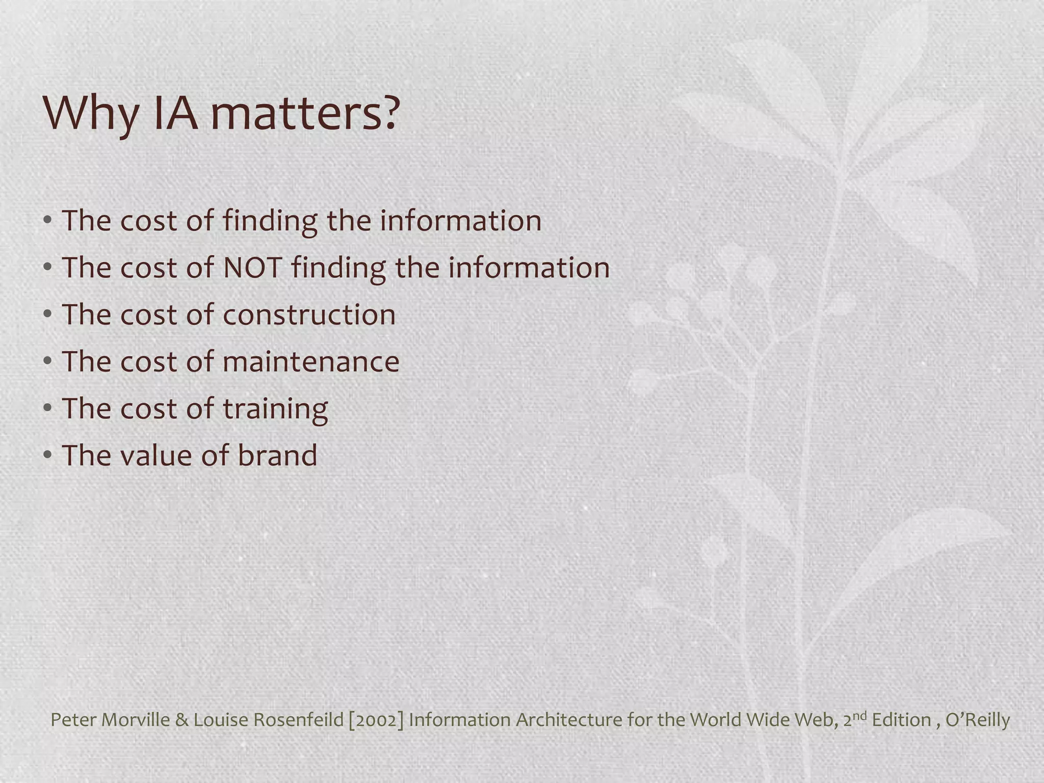 Why IA matters?
• The cost of finding the information
• The cost of NOT finding the information
• The cost of construction
• The cost of maintenance
• The cost of training
• The value of brand




Peter Morville & Louise Rosenfeild [2002] Information Architecture for the World Wide Web, 2nd Edition , O’Reilly
 