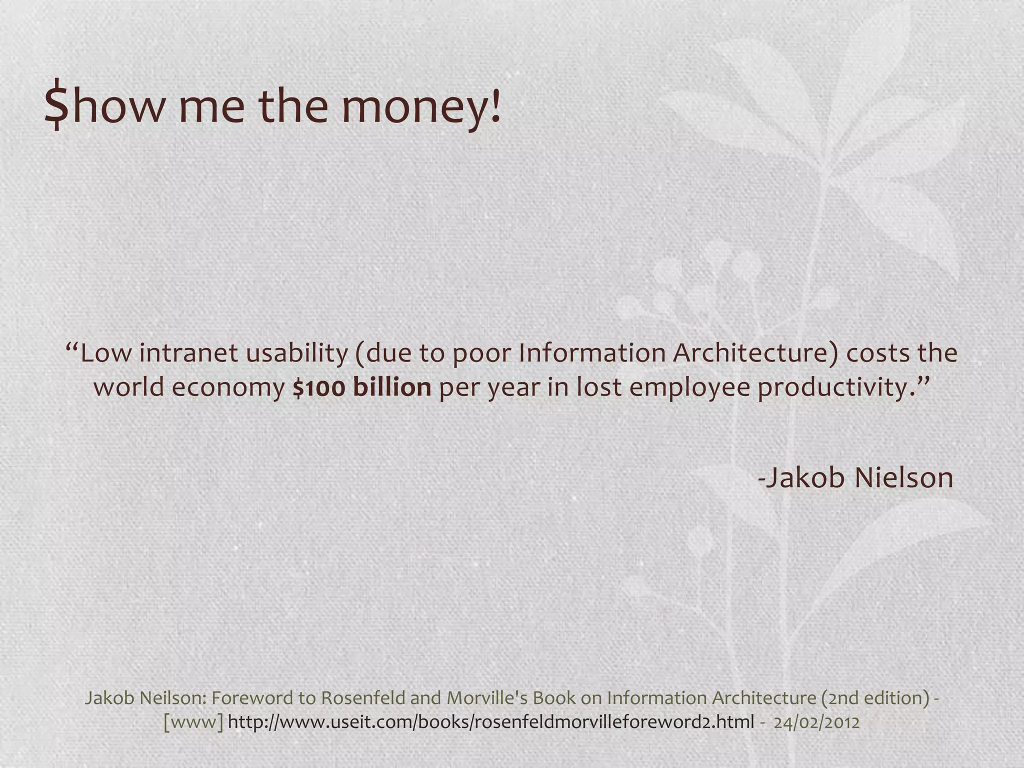 $how me the money!


“Low intranet usability (due to poor Information Architecture) costs the
  world economy $100 billion per year in lost employee productivity.”


                                                                               -Jakob Nielson




 Jakob Neilson: Foreword to Rosenfeld and Morville's Book on Information Architecture (2nd edition) -
         [www] http://www.useit.com/books/rosenfeldmorvilleforeword2.html - 24/02/2012
 