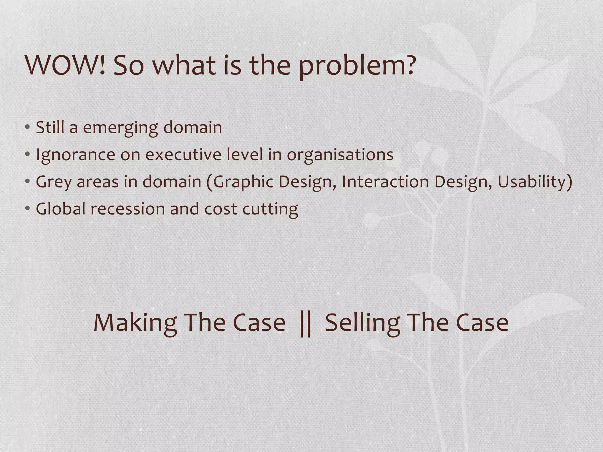 WOW! So what is the problem?
• Still a emerging domain
• Ignorance on executive level in organisations
• Grey areas in domain (Graphic Design, Interaction Design, Usability)
• Global recession and cost cutting




        Making The Case || Selling The Case
 