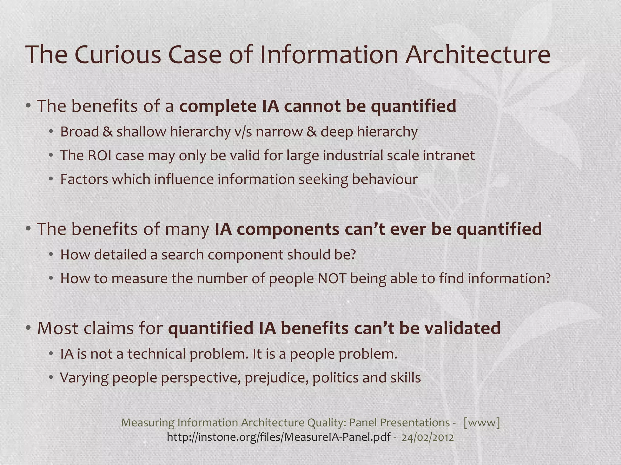 The Curious Case of Information Architecture
• The benefits of a complete IA cannot be quantified
  • Broad & shallow hierarchy v/s narrow & deep hierarchy
  • The ROI case may only be valid for large industrial scale intranet
  • Factors which influence information seeking behaviour


• The benefits of many IA components can’t ever be quantified
  • How detailed a search component should be?
  • How to measure the number of people NOT being able to find information?


• Most claims for quantified IA benefits can’t be validated
  • IA is not a technical problem. It is a people problem.
  • Varying people perspective, prejudice, politics and skills

             Measuring Information Architecture Quality: Panel Presentations - [www]
                     http://instone.org/files/MeasureIA-Panel.pdf - 24/02/2012
 