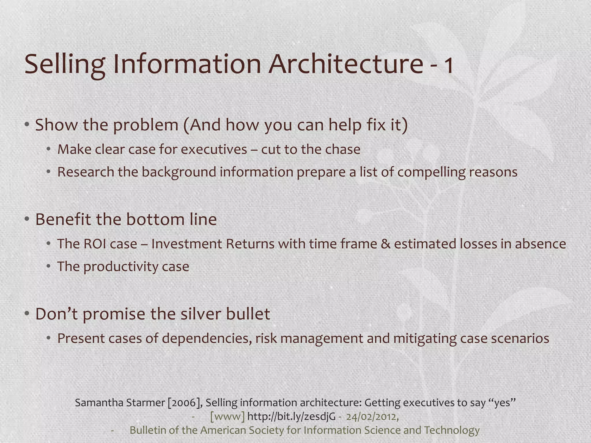 Selling Information Architecture - 1
• Show the problem (And how you can help fix it)
  • Make clear case for executives – cut to the chase
  • Research the background information prepare a list of compelling reasons


• Benefit the bottom line
  • The ROI case – Investment Returns with time frame & estimated losses in absence
  • The productivity case


• Don’t promise the silver bullet
  • Present cases of dependencies, risk management and mitigating case scenarios



      Samantha Starmer [2006], Selling information architecture: Getting executives to say “yes”
                            - [www] http://bit.ly/zesdjG - 24/02/2012,
            - Bulletin of the American Society for Information Science and Technology
 