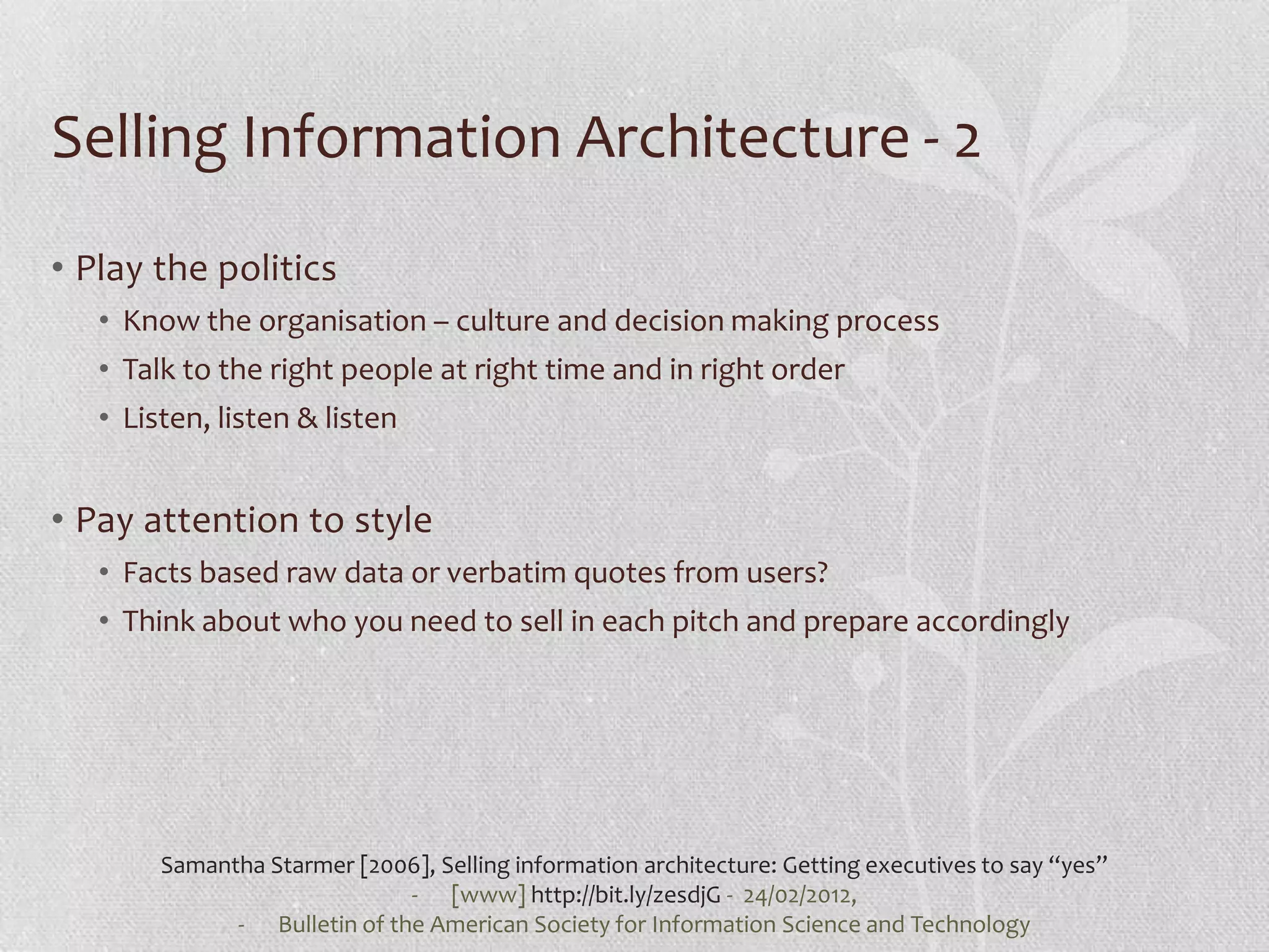 Selling Information Architecture - 2
• Play the politics
   • Know the organisation – culture and decision making process
   • Talk to the right people at right time and in right order
   • Listen, listen & listen


• Pay attention to style
   • Facts based raw data or verbatim quotes from users?
   • Think about who you need to sell in each pitch and prepare accordingly




        Samantha Starmer [2006], Selling information architecture: Getting executives to say “yes”
                              - [www] http://bit.ly/zesdjG - 24/02/2012,
              - Bulletin of the American Society for Information Science and Technology
 
