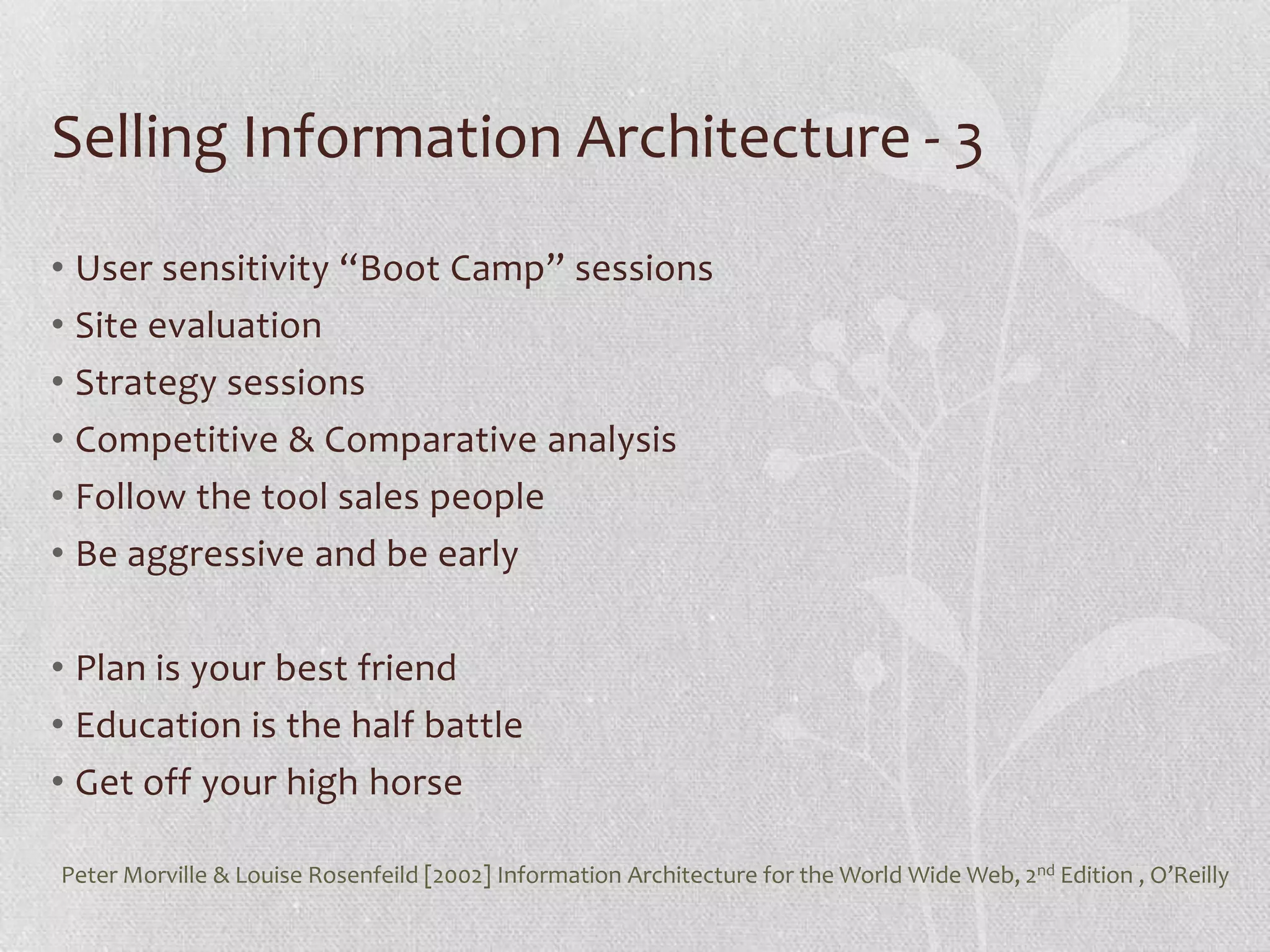 Selling Information Architecture - 3
• User sensitivity “Boot Camp” sessions
• Site evaluation
• Strategy sessions
• Competitive & Comparative analysis
• Follow the tool sales people
• Be aggressive and be early

• Plan is your best friend
• Education is the half battle
• Get off your high horse

Peter Morville & Louise Rosenfeild [2002] Information Architecture for the World Wide Web, 2nd Edition , O’Reilly
 