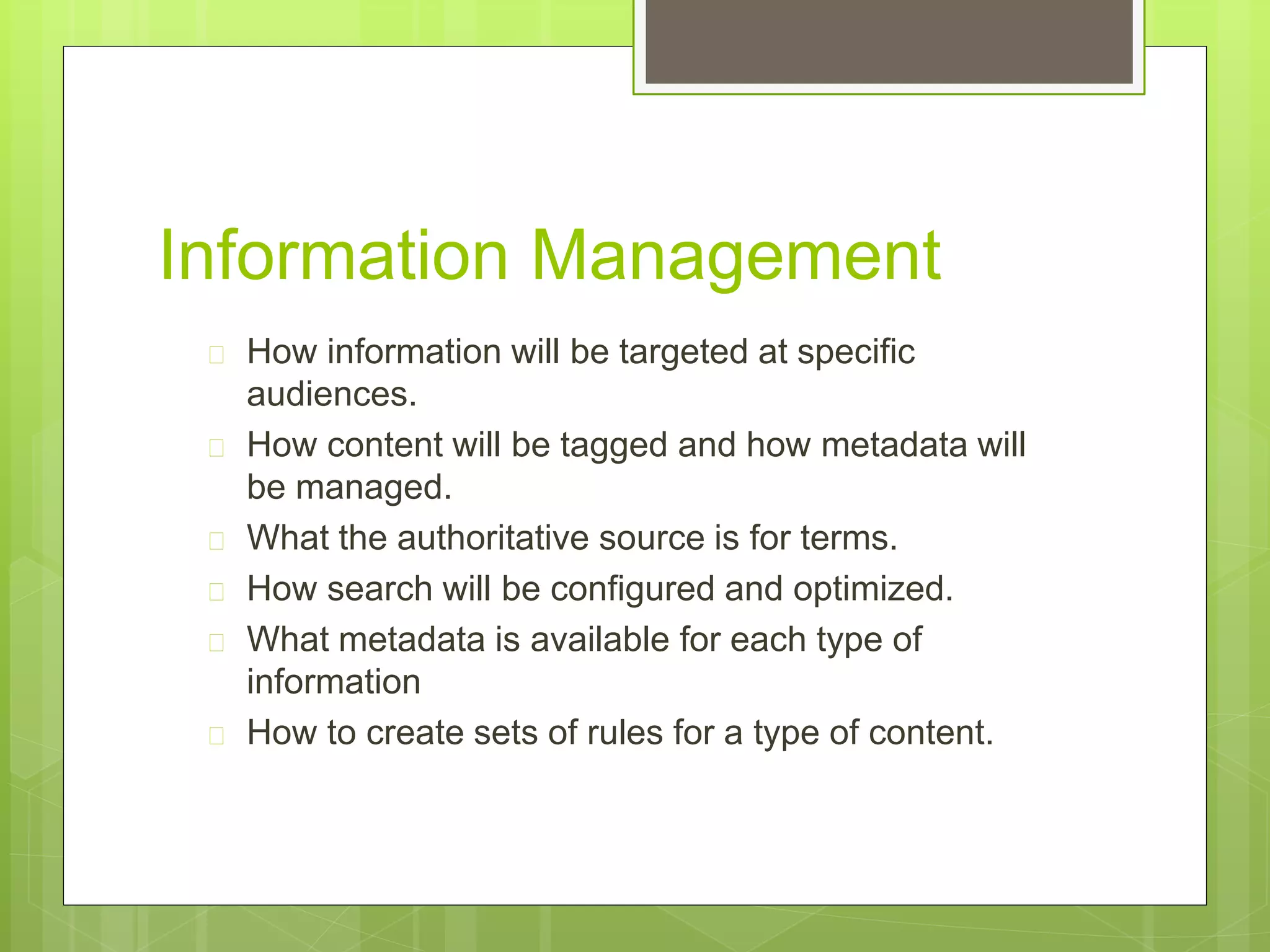 Information Management
 How information will be targeted at specific
audiences.
 How content will be tagged and how metadata will
be managed.
 What the authoritative source is for terms.
 How search will be configured and optimized.
 What metadata is available for each type of
information
 How to create sets of rules for a type of content.
 