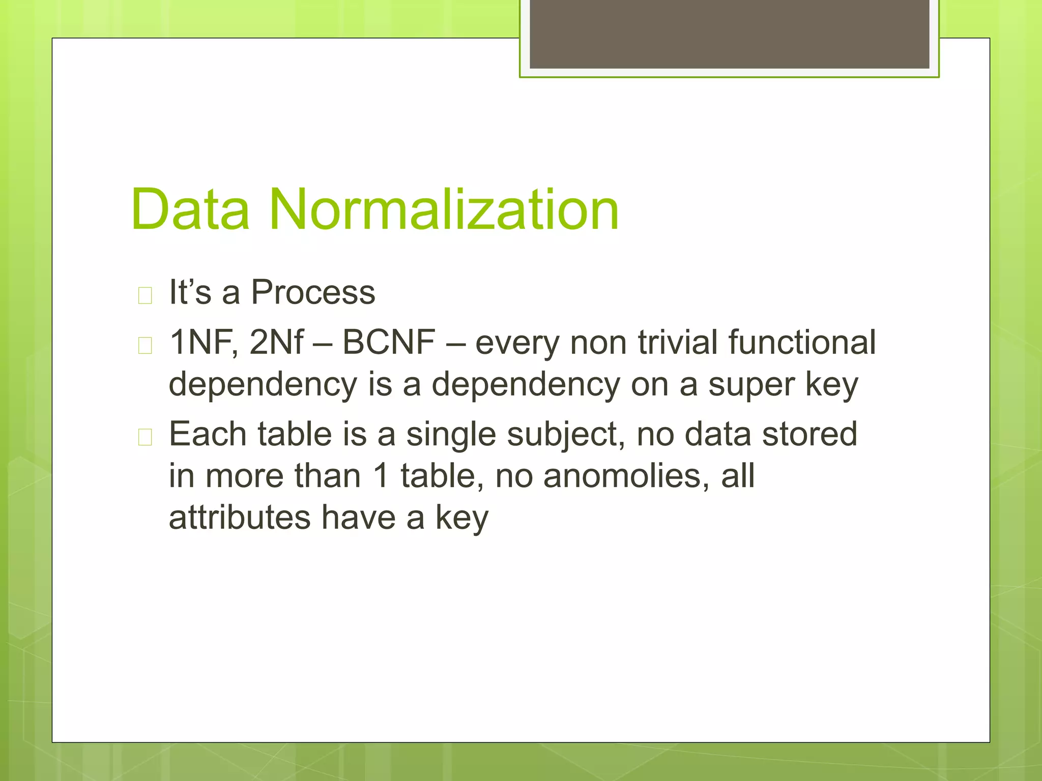 Data Normalization
 It’s a Process
 1NF, 2Nf – BCNF – every non trivial functional
dependency is a dependency on a super key
 Each table is a single subject, no data stored
in more than 1 table, no anomolies, all
attributes have a key
 