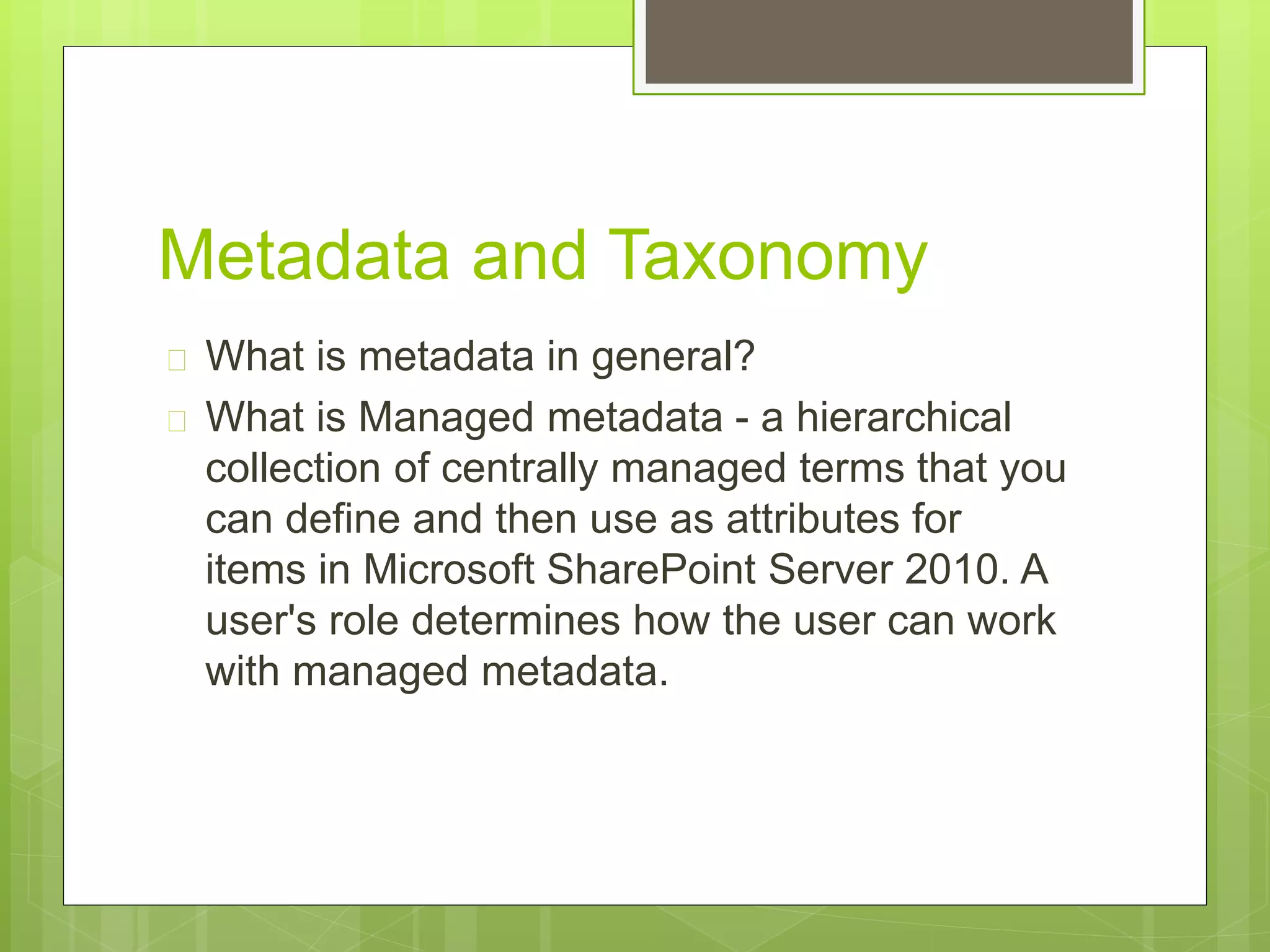 Metadata and Taxonomy
 What is metadata in general?
 What is Managed metadata - a hierarchical
collection of centrally managed terms that you
can define and then use as attributes for
items in Microsoft SharePoint Server 2010. A
user's role determines how the user can work
with managed metadata.
 