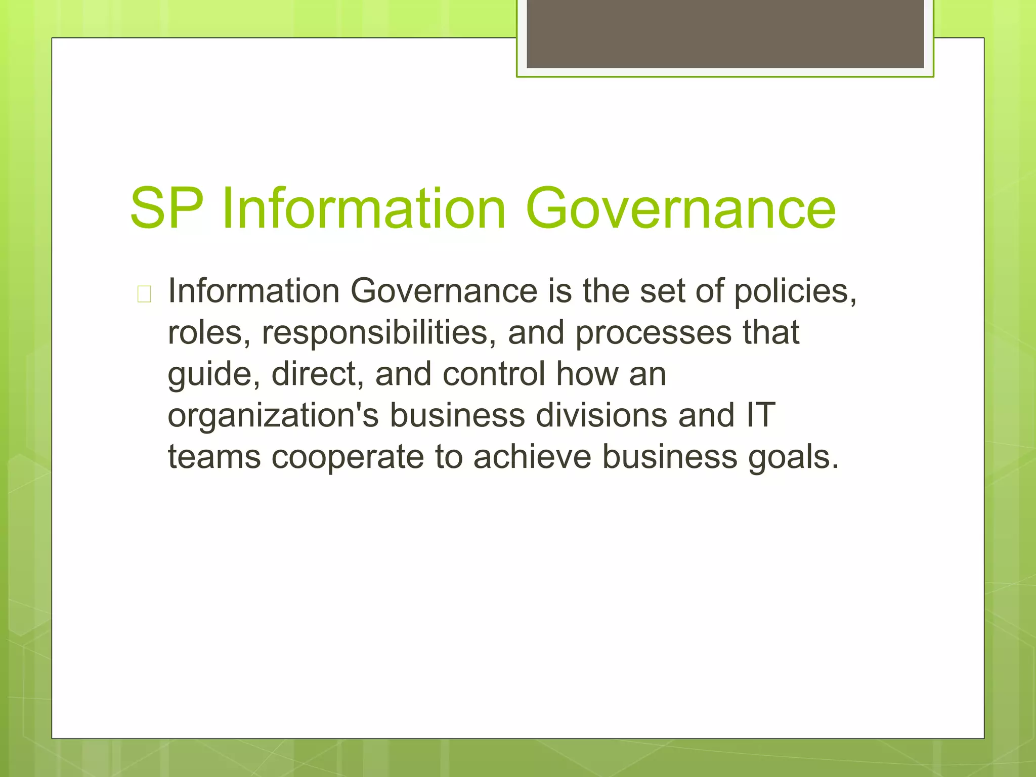 SP Information Governance
 Information Governance is the set of policies,
roles, responsibilities, and processes that
guide, direct, and control how an
organization's business divisions and IT
teams cooperate to achieve business goals.
 