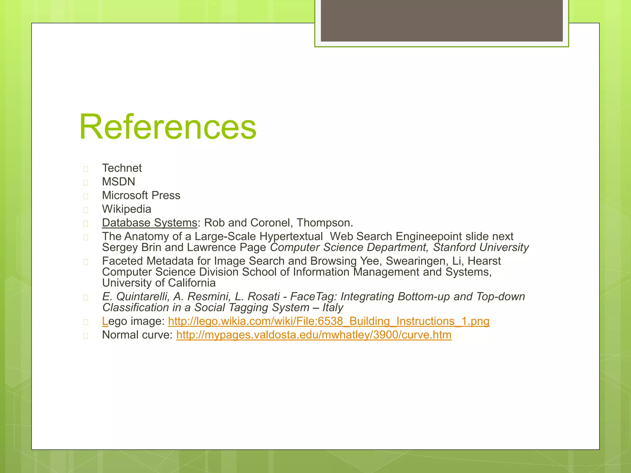 References
 Technet
 MSDN
 Microsoft Press
 Wikipedia
 Database Systems: Rob and Coronel, Thompson.
 The Anatomy of a Large-Scale Hypertextual Web Search Engineepoint slide next
Sergey Brin and Lawrence Page Computer Science Department, Stanford University
 Faceted Metadata for Image Search and Browsing Yee, Swearingen, Li, Hearst
Computer Science Division School of Information Management and Systems,
University of California
 E. Quintarelli, A. Resmini, L. Rosati - FaceTag: Integrating Bottom-up and Top-down
Classification in a Social Tagging System – Italy
 Lego image: http://lego.wikia.com/wiki/File:6538_Building_Instructions_1.png
 Normal curve: http://mypages.valdosta.edu/mwhatley/3900/curve.htm
 