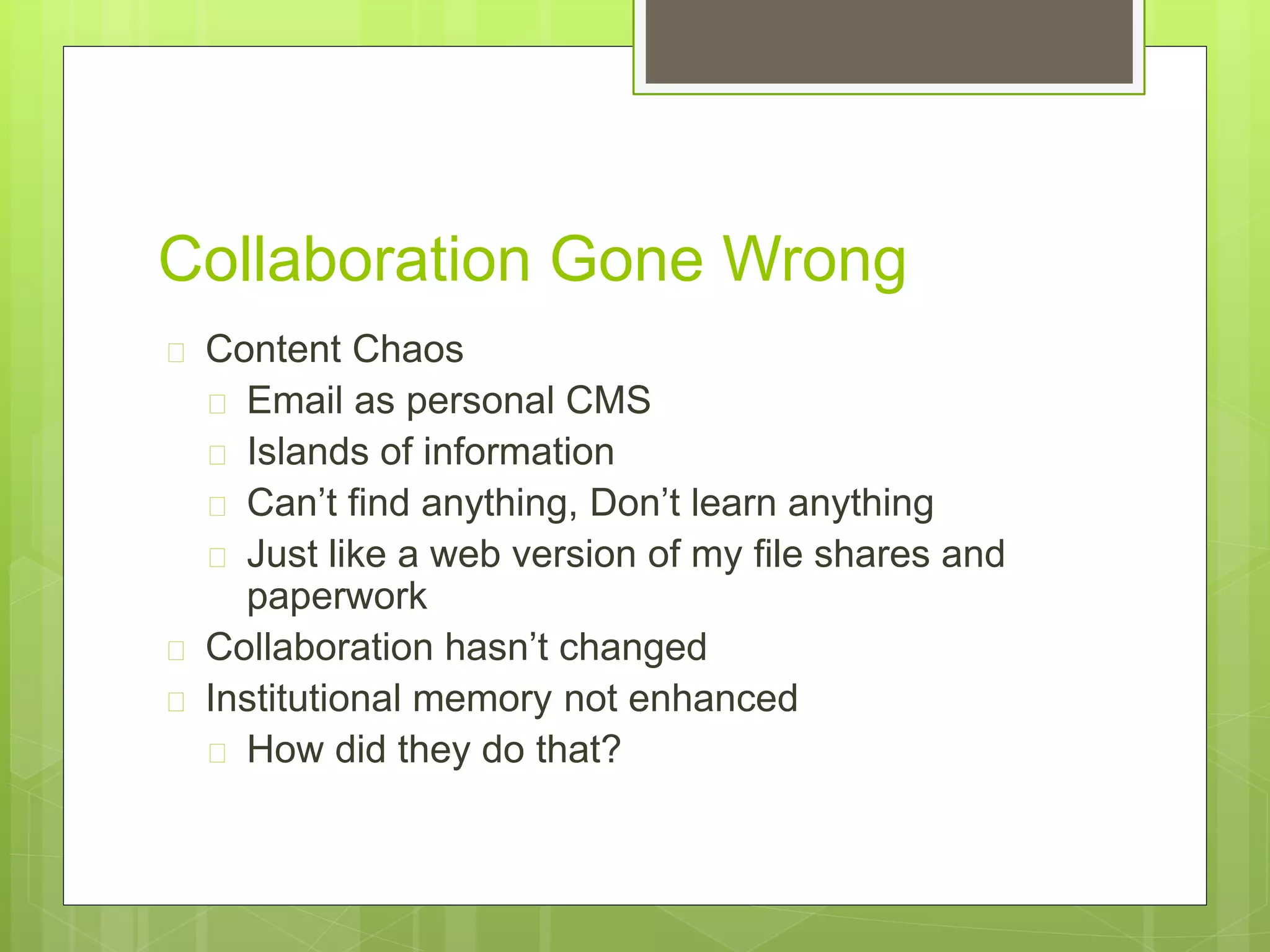 Collaboration Gone Wrong
 Content Chaos
 Email as personal CMS
 Islands of information
 Can’t find anything, Don’t learn anything
 Just like a web version of my file shares and
paperwork
 Collaboration hasn’t changed
 Institutional memory not enhanced
 How did they do that?
 