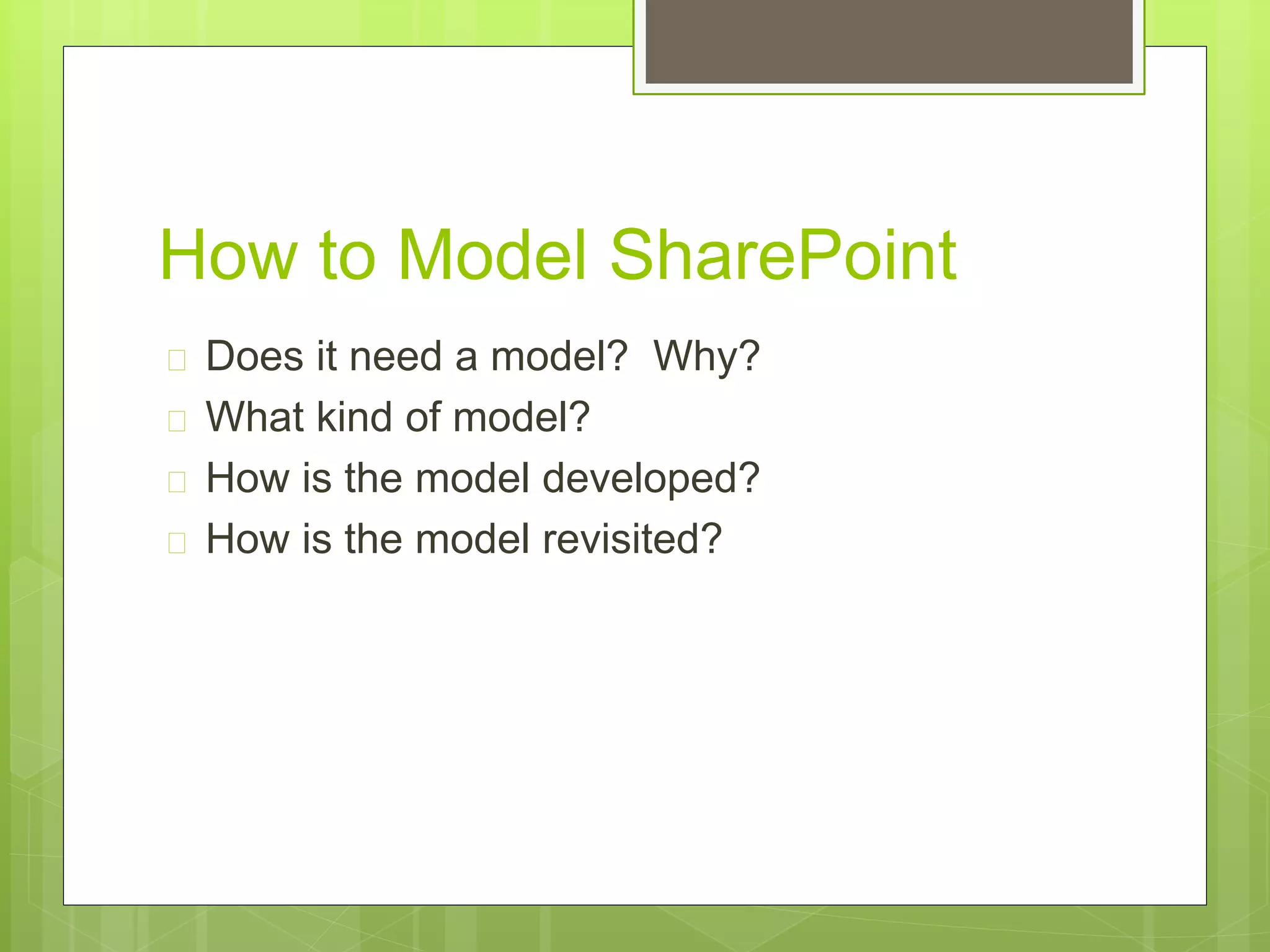 How to Model SharePoint
 Does it need a model? Why?
 What kind of model?
 How is the model developed?
 How is the model revisited?
 